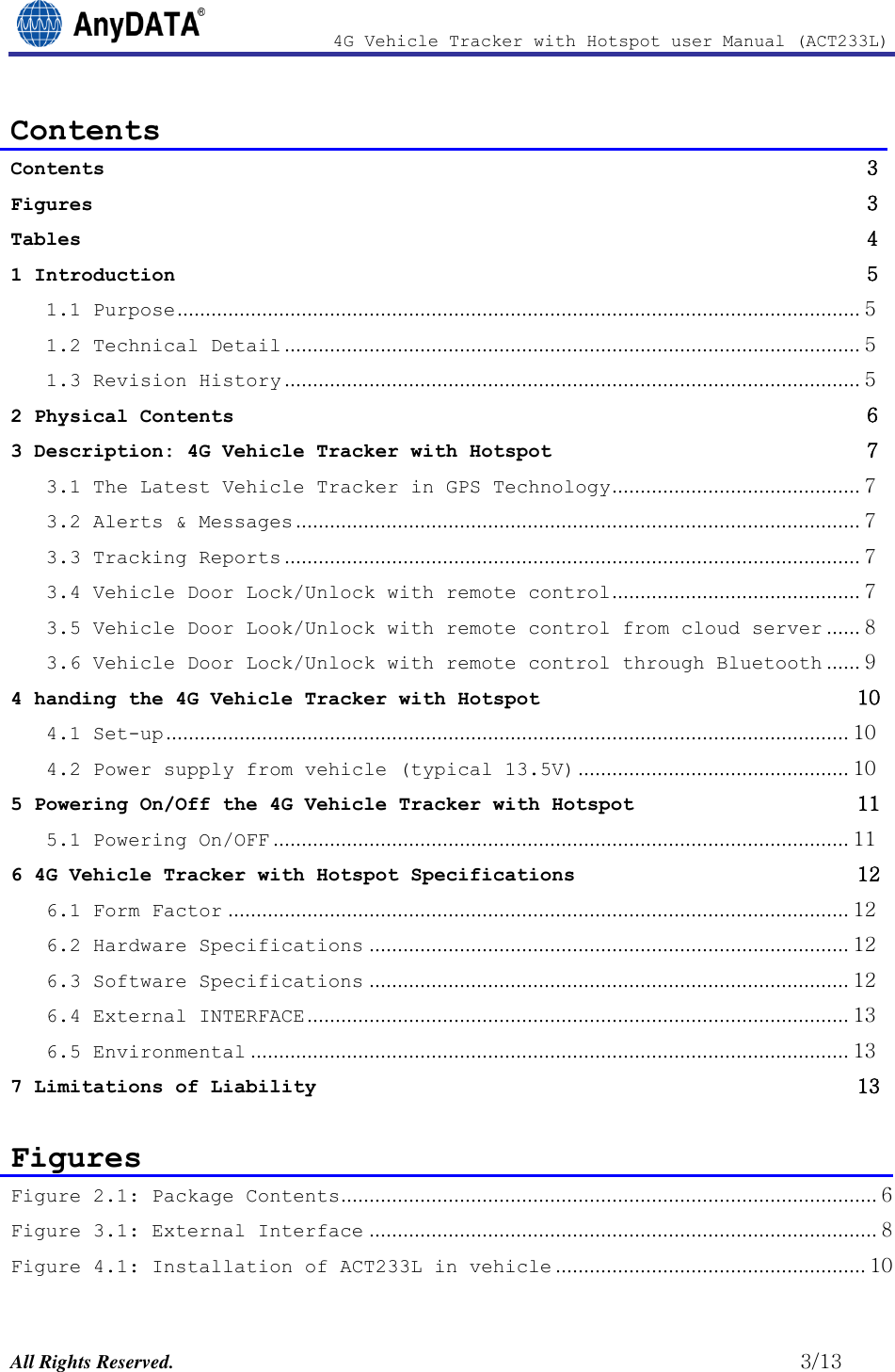                4G Vehicle Tracker with Hotspot user Manual (ACT233L)  All Rights Reserved.                                                          3/13 Contents Contents               3 Figures               3 Tables               4 1 Introduction               5 1.1 Purpose ......................................................................................................................... 5 1.2 Technical Detail ...................................................................................................... 5 1.3 Revision History ...................................................................................................... 5 2 Physical Contents               6 3 Description: 4G Vehicle Tracker with Hotspot               7 3.1 The Latest Vehicle Tracker in GPS Technology ............................................ 7 3.2 Alerts &amp; Messages .................................................................................................... 7 3.3 Tracking Reports ...................................................................................................... 7 3.4 Vehicle Door Lock/Unlock with remote control ............................................ 7 3.5 Vehicle Door Look/Unlock with remote control from cloud server ...... 8 3.6 Vehicle Door Lock/Unlock with remote control through Bluetooth ...... 9 4 handing the 4G Vehicle Tracker with Hotspot              10 4.1 Set-up ......................................................................................................................... 10 4.2 Power supply from vehicle (typical 13.5V) ................................................ 10 5 Powering On/Off the 4G Vehicle Tracker with Hotspot              11 5.1 Powering On/OFF ...................................................................................................... 11 6 4G Vehicle Tracker with Hotspot Specifications              12 6.1 Form Factor .............................................................................................................. 12 6.2 Hardware Specifications ..................................................................................... 12 6.3 Software Specifications ..................................................................................... 12 6.4 External INTERFACE ................................................................................................ 13 6.5 Environmental .......................................................................................................... 13 7 Limitations of Liability              13  Figures Figure 2.1: Package Contents ............................................................................................... 6 Figure 3.1: External Interface .......................................................................................... 8 Figure 4.1: Installation of ACT233L in vehicle ....................................................... 10 