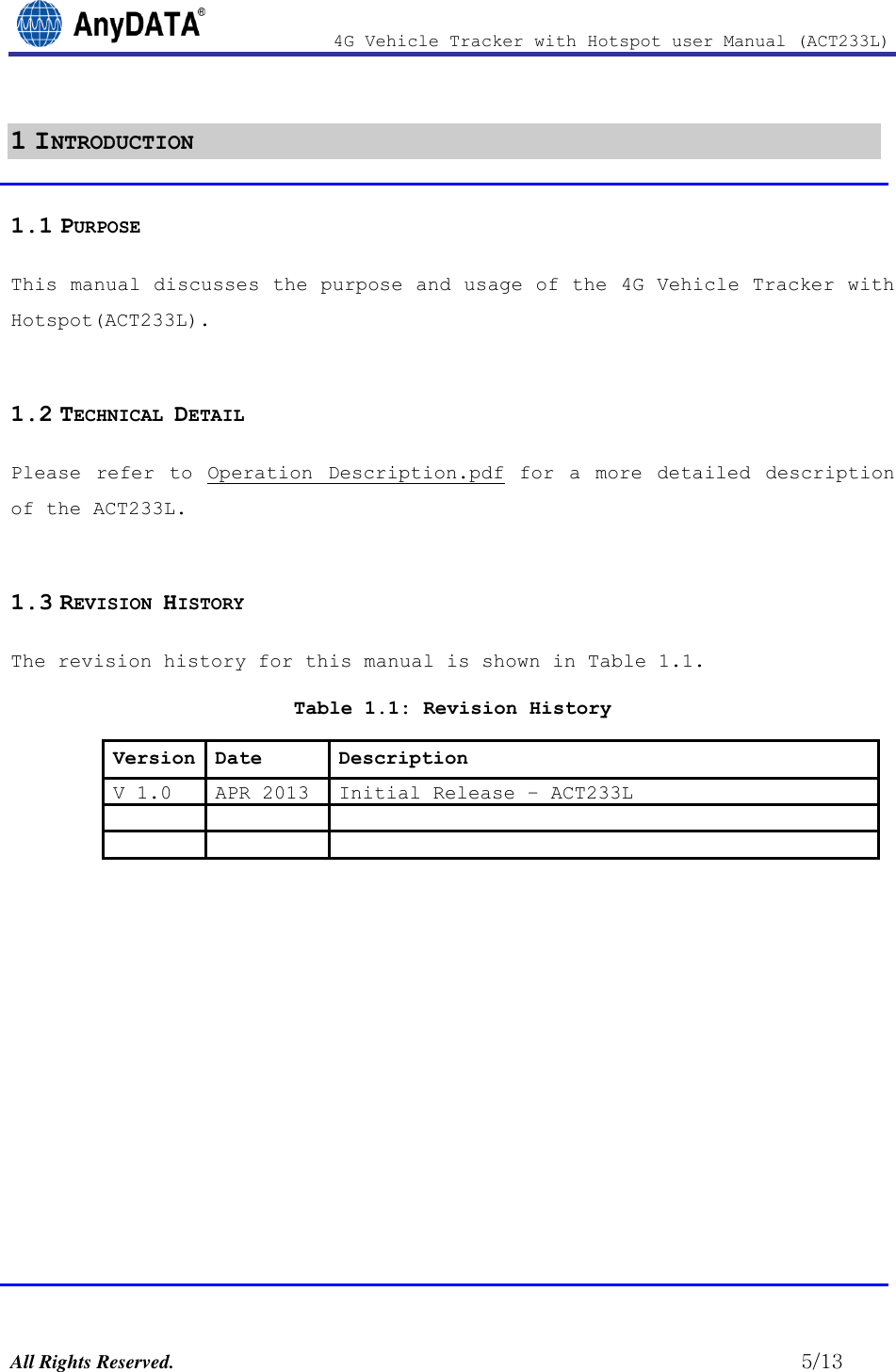                4G Vehicle Tracker with Hotspot user Manual (ACT233L)  All Rights Reserved.                                                          5/13 1 INTRODUCTION 1.1 PURPOSE This manual discusses the purpose and usage of the 4G Vehicle Tracker with  Hotspot(ACT233L).  1.2 TECHNICAL DETAIL Please  refer  to  Operation  Description.pdf  for  a  more  detailed  description of the ACT233L.  1.3 REVISION HISTORY The revision history for this manual is shown in Table 1.1.  Table 1.1: Revision History Version Date Description V 1.0 APR 2013 Initial Release – ACT233L                   