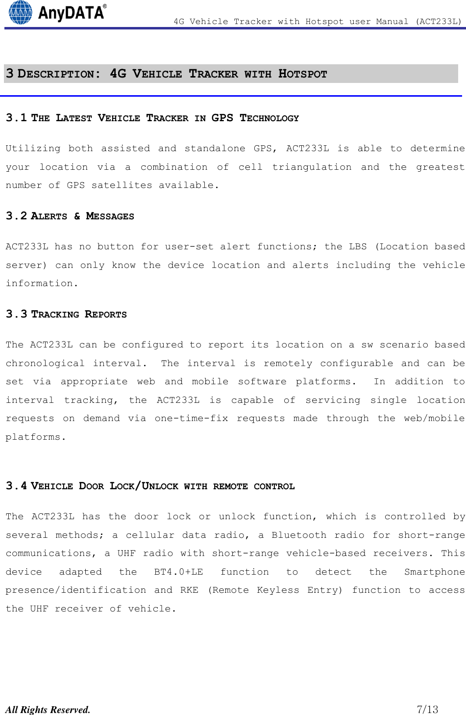                4G Vehicle Tracker with Hotspot user Manual (ACT233L)  All Rights Reserved.                                                          7/13 3 DESCRIPTION: 4G VEHICLE TRACKER WITH HOTSPOT 3.1 THE LATEST VEHICLE TRACKER IN GPS TECHNOLOGY Utilizing  both  assisted  and  standalone  GPS,  ACT233L  is  able  to  determine your  location  via  a  combination  of  cell  triangulation  and  the  greatest number of GPS satellites available.  3.2 ALERTS &amp; MESSAGES  ACT233L has no button for user-set alert functions; the LBS (Location based server) can only know the device location and alerts including the vehicle information. 3.3 TRACKING REPORTS The ACT233L can be configured to report its location on a sw scenario based chronological  interval.  The  interval  is  remotely  configurable  and  can  be set  via  appropriate  web  and  mobile  software  platforms.    In  addition  to interval  tracking,  the  ACT233L  is  capable  of  servicing  single  location requests  on  demand  via  one-time-fix  requests  made  through  the  web/mobile platforms.  3.4 VEHICLE DOOR LOCK/UNLOCK WITH REMOTE CONTROL The  ACT233L  has  the  door  lock  or  unlock  function,  which is  controlled  by several methods;  a cellular  data  radio,  a Bluetooth  radio  for  short-range communications, a UHF radio with short-range vehicle-based receivers. This device  adapted  the  BT4.0+LE function  to  detect  the  Smartphone presence/identification  and  RKE  (Remote  Keyless  Entry)  function  to  access the UHF receiver of vehicle.   