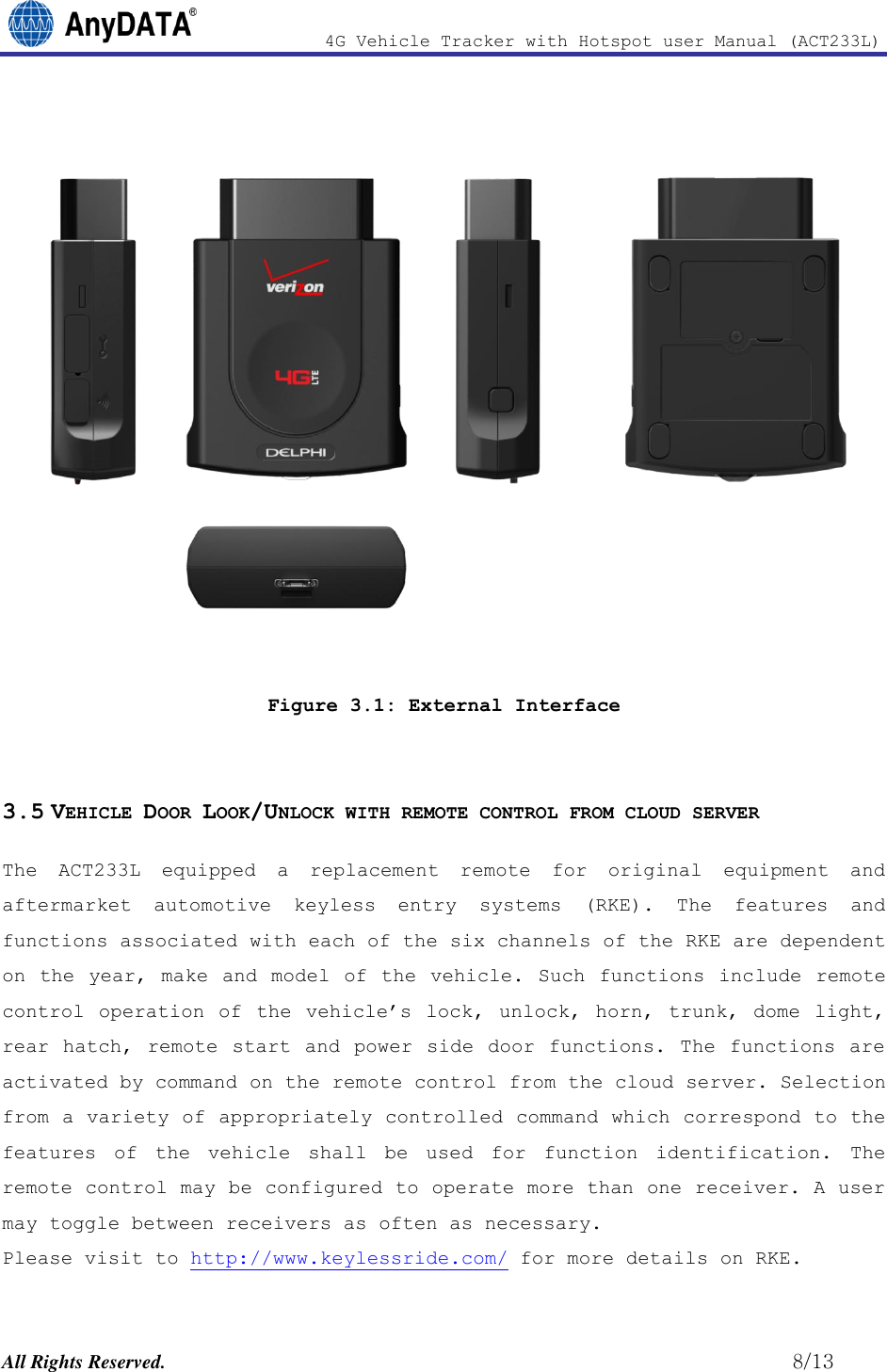                4G Vehicle Tracker with Hotspot user Manual (ACT233L)  All Rights Reserved.                                                          8/13  Figure 3.1: External Interface  3.5 VEHICLE DOOR LOOK/UNLOCK WITH REMOTE CONTROL FROM CLOUD SERVER The  ACT233L  equipped  a  replacement  remote  for  original  equipment  and aftermarket  automotive  keyless  entry  systems  (RKE).  The  features  and functions associated with each of the six channels of the RKE are dependent on the  year, make  and model  of the vehicle. Such functions  include remote control  operation  of  the vehicle’s  lock,  unlock,  horn,  trunk,  dome  light, rear hatch, remote  start  and power side door  functions. The functions  are activated by command on the remote control from the cloud server. Selection from a variety of appropriately controlled command which correspond to the features  of  the  vehicle  shall  be  used  for  function  identification.  The remote control may be configured to operate more than one receiver. A user may toggle between receivers as often as necessary.  Please visit to http://www.keylessride.com/ for more details on RKE. 