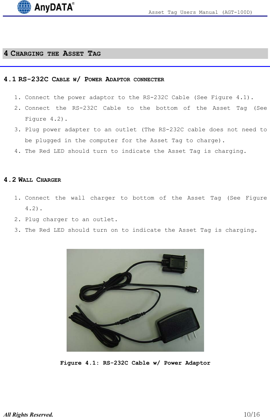                              Asset Tag  Users  Manual  (AGT-100D)   4 CHARGING THE ASSET TAG 4.1 RS-232C CABLE W/ POWER ADAPTOR CONNECTER 1. Connect the power adaptor to the RS-232C Cable (See Figure 4.1).  2. Connect the RS-232C Cable to the bottom of the Asset Tag (See ).  Figure 4.2Figure 4.23. Plug power adapter to an outlet (The RS-232C cable does not need to be plugged in the computer for the Asset Tag to charge). 4. The Red LED should turn to indicate the Asset Tag is charging.  4.2 WALL CHARGER 1. Connect the wall charger to bottom of the Asset Tag (See ).  2. Plug charger to an outlet. 3. The Red LED should turn on to indicate the Asset Tag is charging.   Figure 4.1: RS-232C Cable w/ Power Adaptor  All Rights Reserved.                                                          10/16 