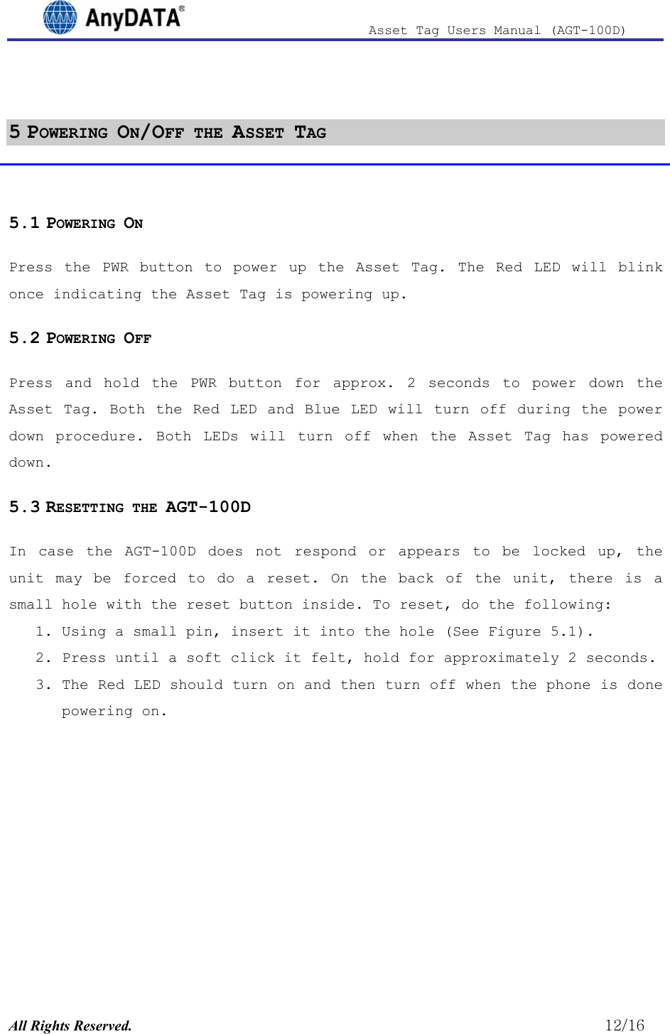                              Asset Tag  Users  Manual  (AGT-100D)   5 POWERING ON/OFF THE ASSET TAG  5.1 POWERING ON Press the PWR button to power up the Asset Tag. The Red LED will blink once indicating the Asset Tag is powering up. 5.2 POWERING OFF Press and hold the PWR button for approx. 2 seconds to power down the Asset Tag. Both the Red LED and Blue LED will turn off during the power down procedure. Both LEDs will turn off when the Asset Tag has powered down. 5.3 RESETTING THE AGT-100D In case the AGT-100D does not respond or appears to be locked up, the unit may be forced to do a reset. On the back of the unit, there is a small hole with the reset button inside. To reset, do the following: 1. Using a small pin, insert it into the hole (See Figure 5.1). 2. Press until a soft click it felt, hold for approximately 2 seconds. 3. The Red LED should turn on and then turn off when the phone is done powering on. All Rights Reserved.                                                          12/16 