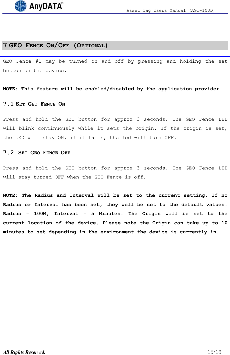                              Asset Tag  Users  Manual  (AGT-100D)   7 GEO FENCE ON/OFF (OPTIONAL) GEO Fence #1 may be turned on and off by pressing and holding the set button on the device.  NOTE: This feature will be enabled/disabled by the application provider. 7.1 SET GEO FENCE ON  Press and hold the SET button for approx 3 seconds. The GEO Fence LED will blink continuously while it sets the origin. If the origin is set, the LED will stay ON, if it fails, the led will turn OFF. 7.2  SET GEO FENCE OFF Press and hold the SET button for approx 3 seconds. The GEO Fence LED will stay turned OFF when the GEO Fence is off.  NOTE: The Radius and Interval will be set to the current setting. If no Radius or Interval has been set, they well be set to the default values. Radius = 100M, Interval = 5 Minutes. The Origin will be set to the current location of the device. Please note the Origin can take up to 10 minutes to set depending in the environment the device is currently in.  All Rights Reserved.                                                          15/16 