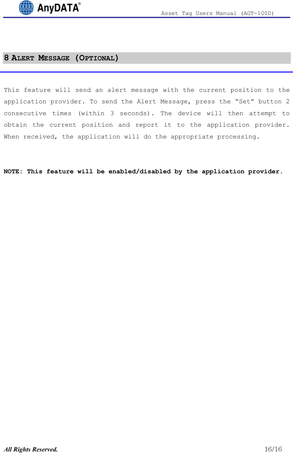                              Asset Tag  Users  Manual  (AGT-100D)   8 ALERT MESSAGE (OPTIONAL)  This feature will send an alert message with the current position to the application provider. To send the Alert Message, press the “Set” button 2 consecutive times (within 3 seconds). The device will then attempt to obtain the current position and report it to the application provider. When received, the application will do the appropriate processing.    NOTE: This feature will be enabled/disabled by the application provider.  All Rights Reserved.                                                          16/16 