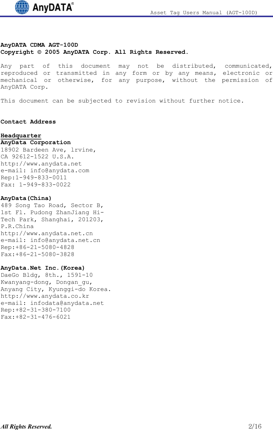                              Asset Tag  Users  Manual  (AGT-100D)   AnyDATA CDMA AGT-100D Copyright © 2005 AnyDATA Corp. All Rights Reserved.  Any part of this document may not be distributed, communicated, reproduced or transmitted in any form or by any means, electronic or mechanical or otherwise, for any purpose, without the permission of AnyDATA Corp.  This document can be subjected to revision without further notice.   Contact Address   Headquarter AnyData Corporation 18902 Bardeen Ave, lrvine,  CA 92612-1522 U.S.A. http://www.anydata.net e-mail: info@anydata.com Rep:1-949-833-0011 Fax: 1-949-833-0022  AnyData(China) 489 Song Tao Road, Sector B, 1st Fl. Pudong ZhanJiang Hi- Tech Park, Shanghai, 201203,  P.R.China http://www.anydata.net.cn e-mail: info@anydata.net.cn Rep:+86-21-5080-4828 Fax:+86-21-5080-3828  AnyData.Net Inc.(Korea) DaeGo Bldg, 8th., 1591-10 Kwanyang-dong, Dongan_gu, Anyang City, Kyunggi-do Korea. http://www.anydata.co.kr e-mail: infodata@anydata.net Rep:+82-31-380-7100 Fax:+82-31-476-6021        All Rights Reserved.                                                          2/16 