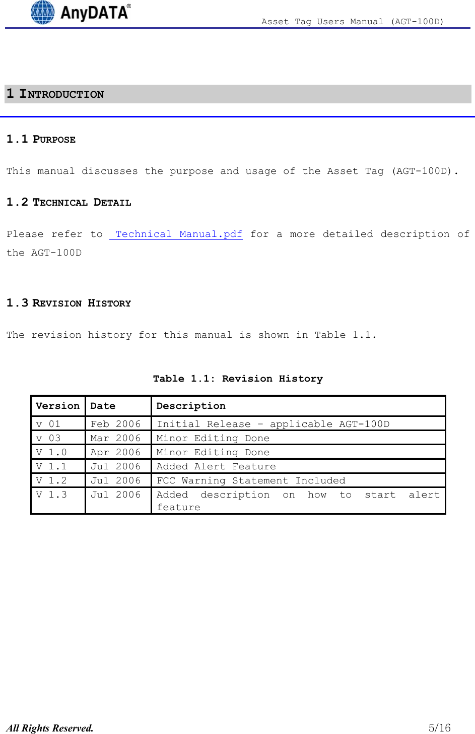                              Asset Tag  Users  Manual  (AGT-100D)   1 INTRODUCTION 1.1 PURPOSE This manual discusses the purpose and usage of the Asset Tag (AGT-100D). 1.2 TECHNICAL DETAIL Please refer to  Technical Manual.pdf for a more detailed description of the AGT-100D  1.3 REVISION HISTORY The revision history for this manual is shown in Table 1.1.   Table 1.1: Revision History Version Date  Description v 01  Feb 2006  Initial Release – applicable AGT-100D v 03  Mar 2006  Minor Editing Done V 1.0  Apr 2006  Minor Editing Done V 1.1  Jul 2006  Added Alert Feature V 1.2  Jul 2006  FCC Warning Statement Included V 1.3  Jul 2006  Added description on how to start alert feature All Rights Reserved.                                                          5/16 