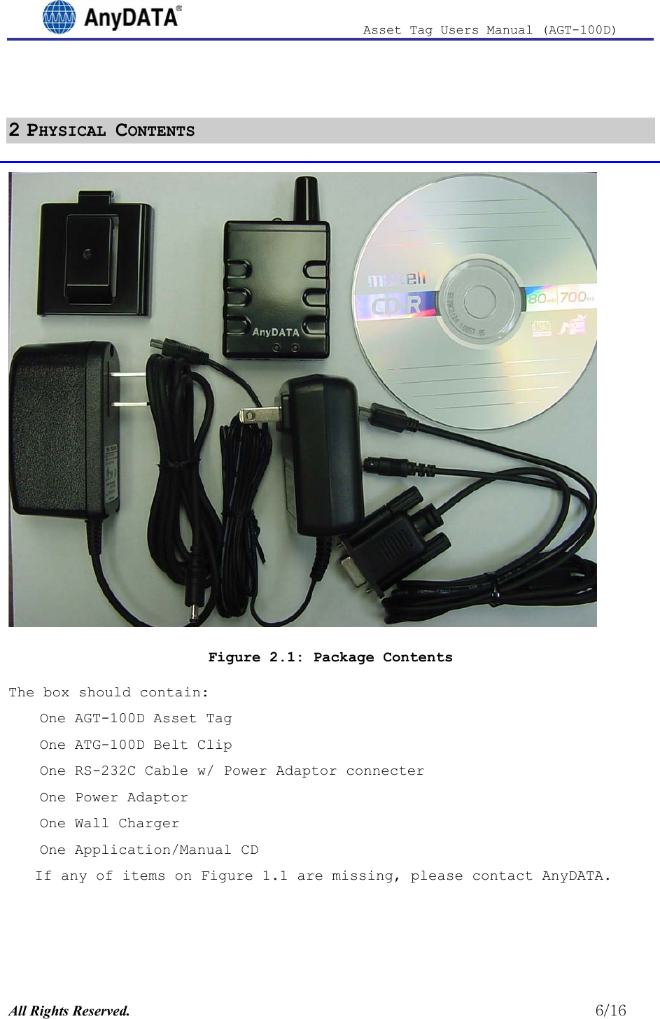                              Asset Tag  Users  Manual  (AGT-100D)   2 PHYSICAL CONTENTS  Figure 2.1: Package Contents The box should contain: One AGT-100D Asset Tag One ATG-100D Belt Clip One RS-232C Cable w/ Power Adaptor connecter One Power Adaptor One Wall Charger One Application/Manual CD If any of items on Figure 1.1 are missing, please contact AnyDATA. All Rights Reserved.                                                          6/16 