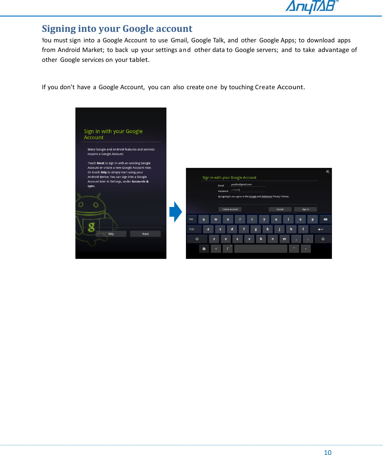                                                                                                                                                                                                                                                                                                                                             10   Signing into your Google account You must sign  into  a Google Account  to use  Gmail,  Google Talk, and  other  Google Apps; to  download  apps from Android Market;  to back  up  your settings and other data to Google servers;  and  to take advantage of other  Google services on your tablet.  If you don’t have  a Google Account,  you can  also  create one  by touching Create Account.                                          