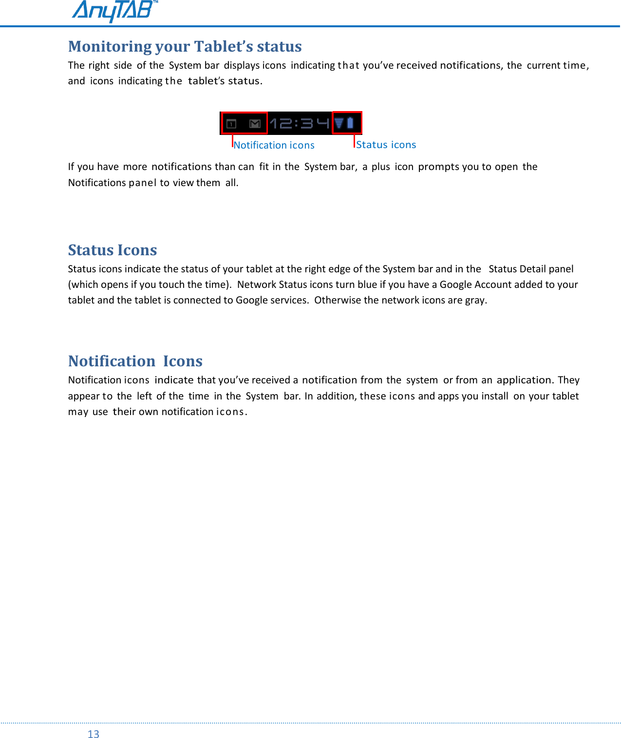         13    Monitoring your Tablet’s status The right  side  of the  System bar  displays icons  indicating that you’ve received notifications, the  current time, and  icons  indicating the tablet’s status.     Notification icons  Status icons  If you have  more notifications than can  fit in the  System bar,  a plus  icon prompts you to open  the Notifications panel to view them  all.    Status Icons Status icons indicate the status of your tablet at the right edge of the System bar and in the   Status Detail panel (which opens if you touch the time).  Network Status icons turn blue if you have a Google Account added to your tablet and the tablet is connected to Google services.  Otherwise the network icons are gray.              Notification  Icons Notification icons indicate that you’ve received a notification from the  system  or from an application. They appear to the  left  of the  time  in the  System  bar. In addition, these icons and apps you install  on your tablet may use their own notification icons.    