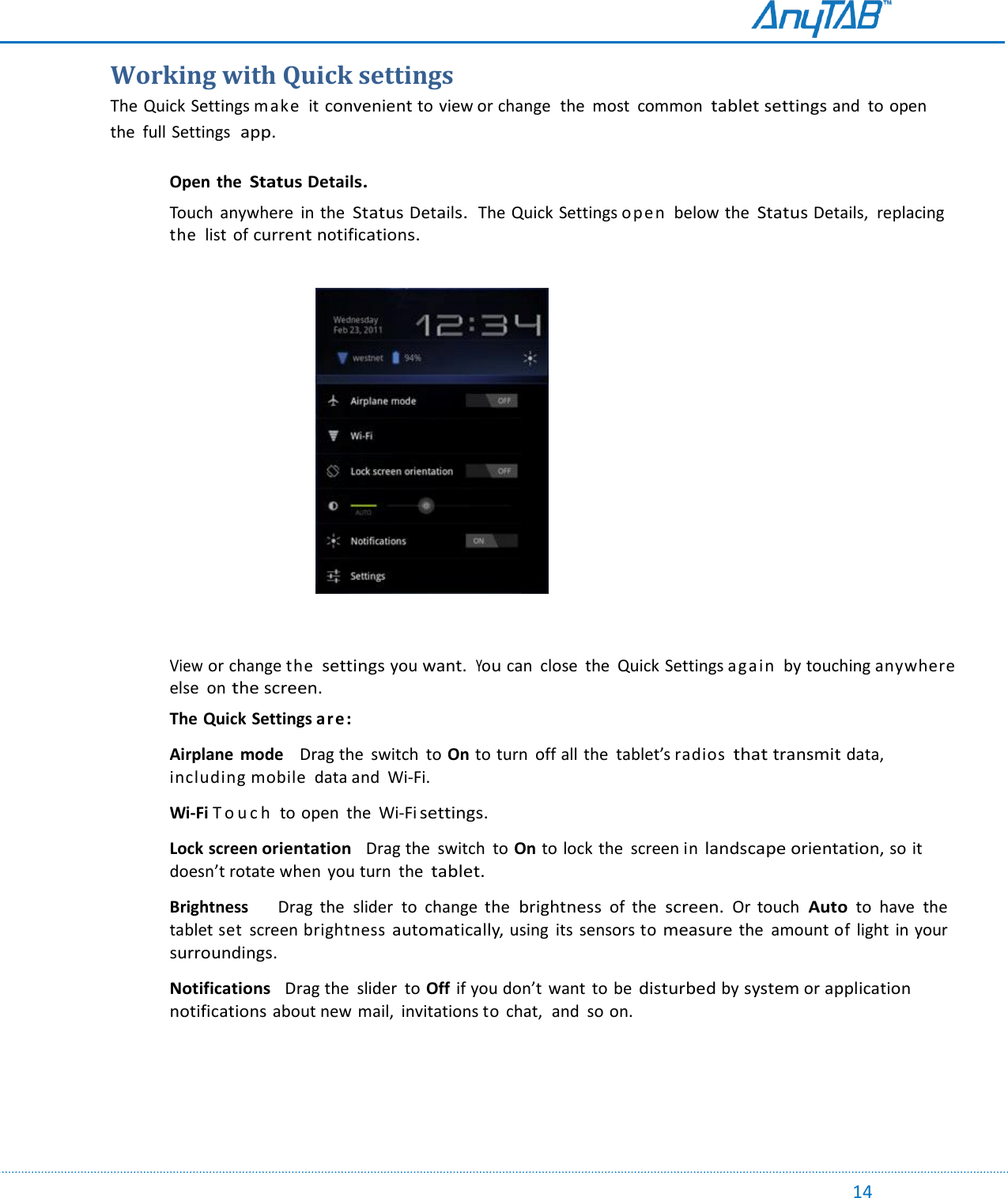                                                                                                                                                                                                                                                                                                                                             14 Working with Quick settings The Quick Settings make   it convenient to view or change  the  most  common  tablet settings and  to open the  full Settings  app.   Open  the Status Details.  Touch  anywhere  in the Status Details.  The Quick Settings open  below the Status Details,  replacing the  list of current notifications.                                        View or change the settings you want.  You can  close  the  Quick Settings again  by touching anywhere else  on the screen. The Quick Settings are:  Airplane  mode    Drag the  switch  to On to turn  off all the  tablet’s radios that transmit data, including mobile  data and  Wi-Fi.   Wi-Fi T o u c h   to open  the  Wi-Fi settings.   Lock screen orientation   Drag the  switch  to On to lock the  screen in landscape orientation, so it doesn’t rotate when  you turn  the tablet.  Brightness    Drag  the  slider  to  change  the brightness of  the screen. Or  touch Auto to  have  the tablet set  screen brightness automatically, using  its sensors to measure the  amount of  light  in your surroundings.  Notifications   Drag the  slider  to Off  if you don’t want  to be disturbed by system or application notifications about new mail,  invitations to chat,  and  so on.      