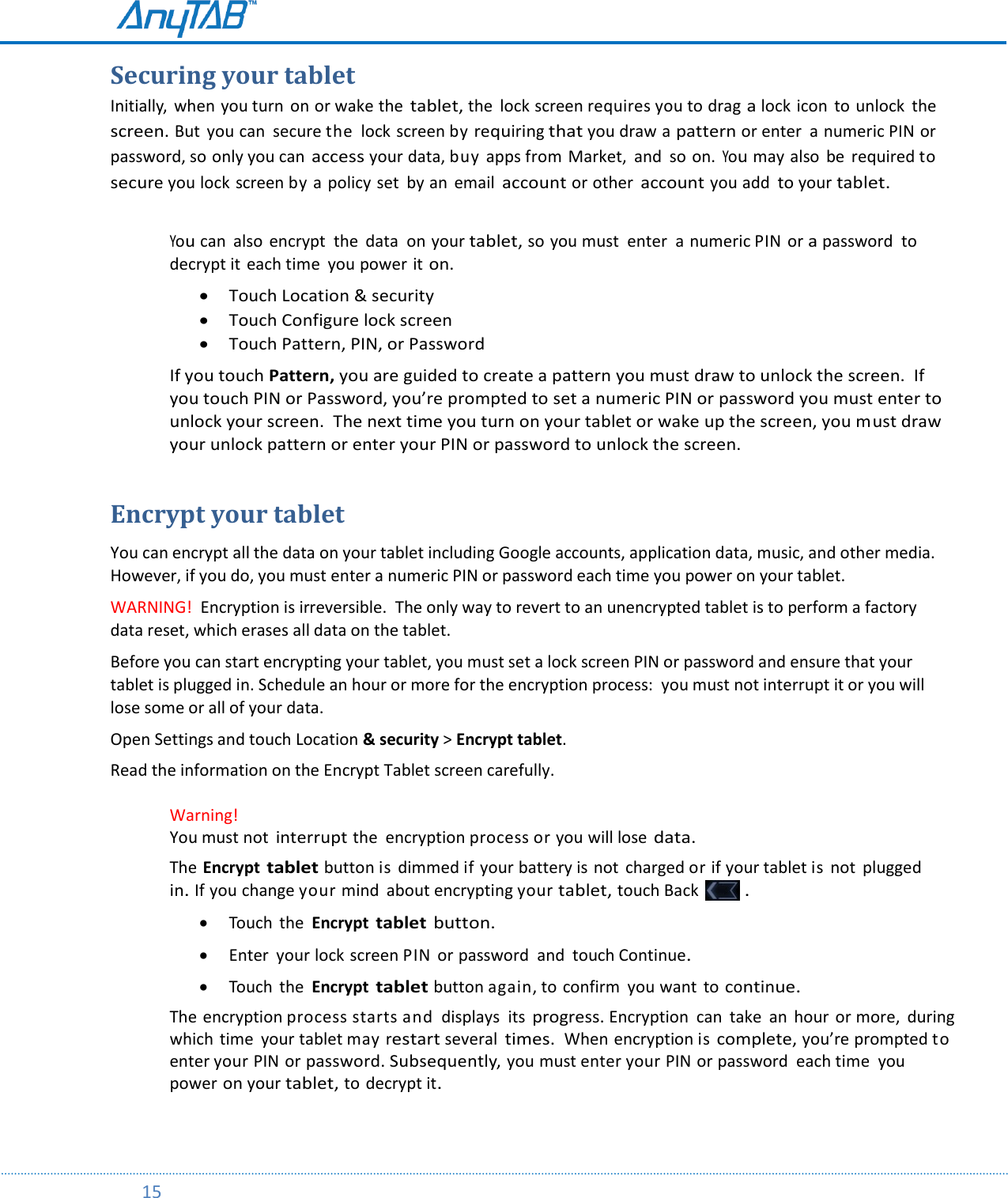         15  Securing your tablet Initially,  when you turn  on or wake the tablet, the  lock screen requires you to drag a lock icon  to unlock  the screen. But  you can secure the  lock screen by requiring that you draw a pattern or enter  a numeric PIN or password, so only you can access your data, buy apps from Market, and  so on. You may also  be  required to secure you lock screen by a  policy set  by an  email account or other account you add to your tablet.  You can  also  encrypt  the  data  on your tablet, so you must  enter  a numeric PIN or a password  to decrypt it each time  you power it on.  Touch Location &amp; security  Touch Configure lock screen  Touch Pattern, PIN, or Password  If you touch Pattern, you are guided to create a pattern you must draw to unlock the screen.  If you touch PIN or Password, you’re prompted to set a numeric PIN or password you must enter to unlock your screen.  The next time you turn on your tablet or wake up the screen, you must draw your unlock pattern or enter your PIN or password to unlock the screen.   Encrypt your tablet You can encrypt all the data on your tablet including Google accounts, application data, music, and other media.  However, if you do, you must enter a numeric PIN or password each time you power on your tablet.   WARNING!  Encryption is irreversible.  The only way to revert to an unencrypted tablet is to perform a factory data reset, which erases all data on the tablet. Before you can start encrypting your tablet, you must set a lock screen PIN or password and ensure that your tablet is plugged in. Schedule an hour or more for the encryption process:  you must not interrupt it or you will lose some or all of your data. Open Settings and touch Location &amp; security &gt; Encrypt tablet. Read the information on the Encrypt Tablet screen carefully.  Warning!    You must not interrupt the  encryption process or you will lose data. The Encrypt tablet button is  dimmed if your battery is not  charged or if your tablet is not  plugged in. If you change your mind  about encrypting your tablet, touch Back   .   Touch  the  Encrypt tablet button.   Enter  your lock screen PIN or password  and  touch Continue.   Touch  the  Encrypt tablet button again, to confirm  you want to continue. The encryption process starts and  displays  its progress. Encryption  can  take an  hour or more,  during which time  your tablet may restart several times.  When encryption is complete, you’re prompted to enter your PIN or password. Subsequently, you must enter your PIN or password  each time  you power on your tablet, to decrypt it.  