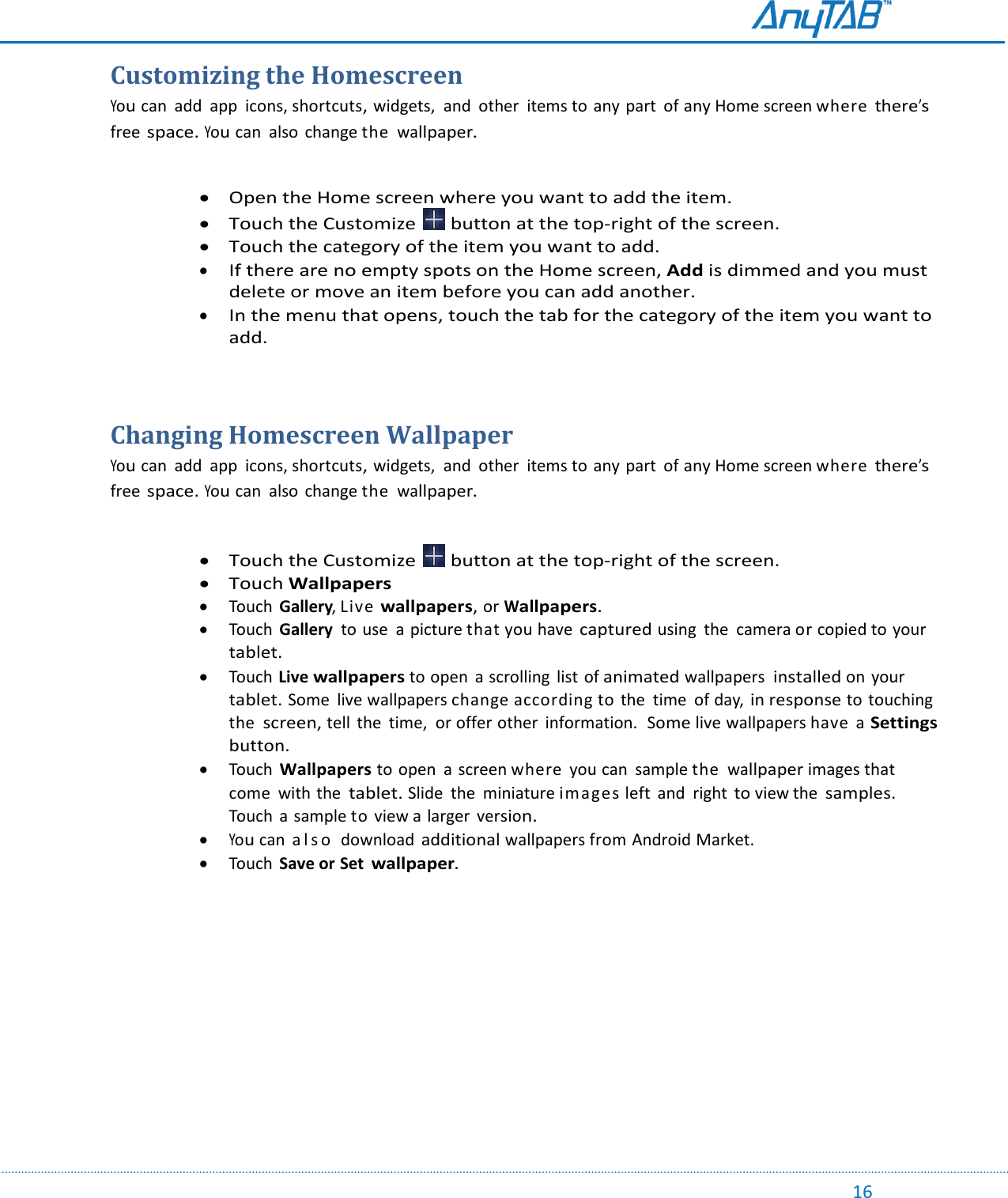                                                                                                                                                                                                                                                                                                                                             16 Customizing the Homescreen You can  add  app  icons, shortcuts, widgets,  and  other  items to any part  of any Home screen where there’s free space. You can  also  change the wallpaper.    Open the Home screen where you want to add the item.  Touch the Customize   button at the top-right of the screen.   Touch the category of the item you want to add.  If there are no empty spots on the Home screen, Add is dimmed and you must delete or move an item before you can add another.  In the menu that opens, touch the tab for the category of the item you want to add.   Changing Homescreen Wallpaper You can  add  app  icons, shortcuts, widgets,  and  other  items to any part  of any Home screen where there’s free space. You can  also  change the wallpaper.    Touch the Customize   button at the top-right of the screen.   Touch Wallpapers  Touch  Gallery, Live wallpapers, or Wallpapers.  Touch  Gallery  to use  a picture that you have captured using  the  camera or copied to your tablet.   Touch Live wallpapers to open  a scrolling  list of animated wallpapers installed on your tablet. Some  live wallpapers change according to the  time  of day, in response to touching the screen, tell  the  time,  or offer other  information.  Some live wallpapers have  a Settings button.  Touch Wallpapers to open  a screen where  you can  sample the wallpaper images that come  with the tablet. Slide  the  miniature images left  and  right to view the samples. Touch  a sample to view a  larger version.  You can  a l s o   download additional wallpapers from Android Market.    Touch  Save or Set wallpaper.    