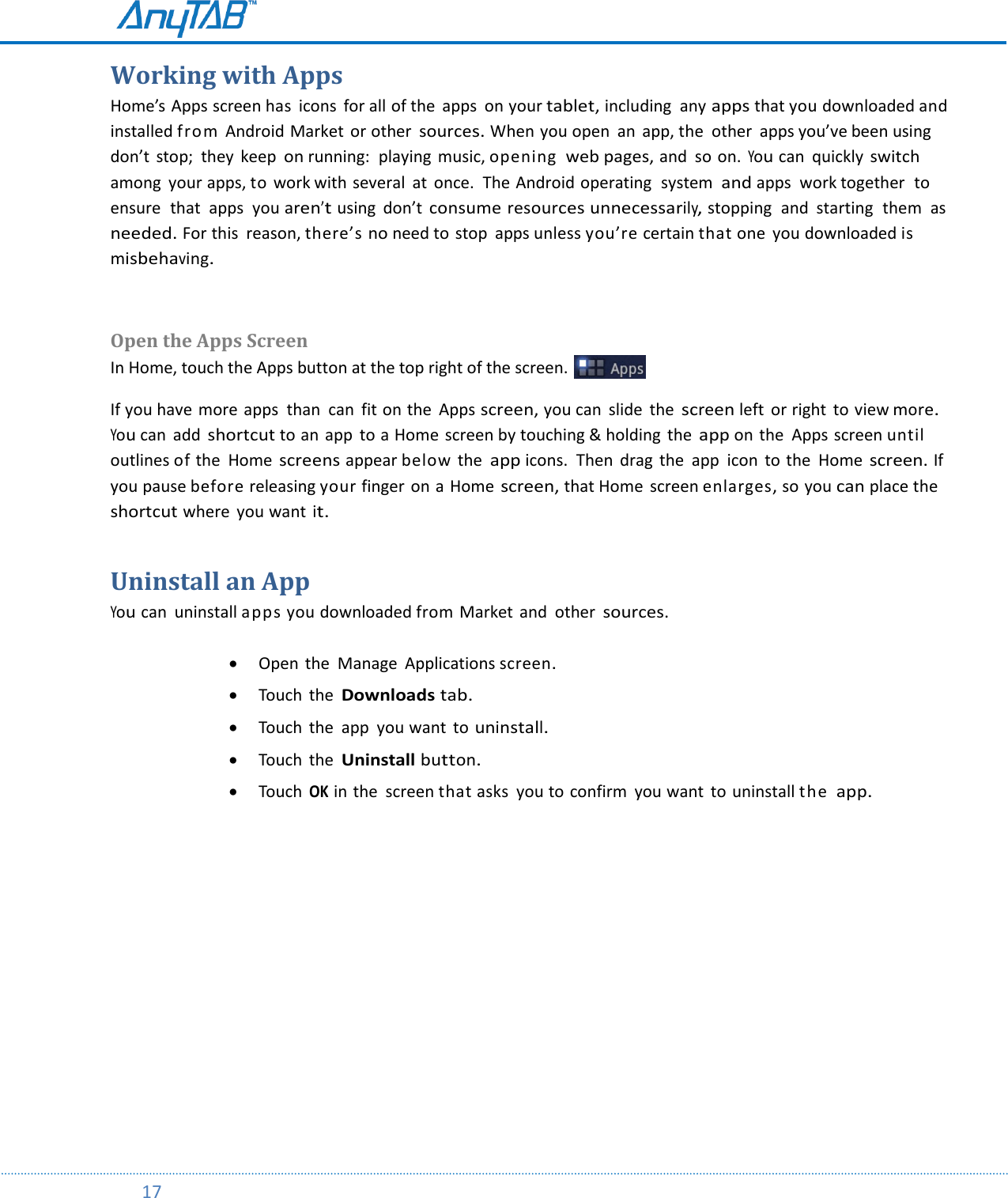         17  Working with Apps Home’s Apps screen has  icons  for all of the  apps  on your tablet, including  any apps that you downloaded and installed from Android Market or other sources. When you open  an  app, the  other  apps you’ve been using don’t  stop;  they  keep on running:  playing  music, opening web pages, and  so on. You can  quickly switch among  your apps, to work with several  at  once.  The Android operating  system  and apps  work together  to ensure  that  apps  you aren’t using  don’t consume resources unnecessarily, stopping  and  starting  them  as needed. For this  reason, there’s no need to stop  apps unless you’re certain that one  you downloaded is misbehaving.  Open the Apps Screen In Home, touch the Apps button at the top right of the screen.   If you have  more  apps  than  can  fit on the  Apps screen, you can  slide  the screen left  or right  to view more. You can  add shortcut to an app  to a Home screen by touching &amp; holding  the app on the  Apps screen until outlines of the  Home screens appear below the app icons.  Then  drag  the  app  icon to the  Home screen. If you pause before releasing your finger on a Home screen, that Home  screen enlarges, so you can place the shortcut where  you want it. Uninstall an App You can  uninstall apps you downloaded from Market and  other sources.    Open  the  Manage Applications screen.   Touch  the Downloads tab.   Touch  the  app  you want  to uninstall.   Touch  the Uninstall button.   Touch OK in the  screen that asks  you to confirm  you want  to uninstall the app.    