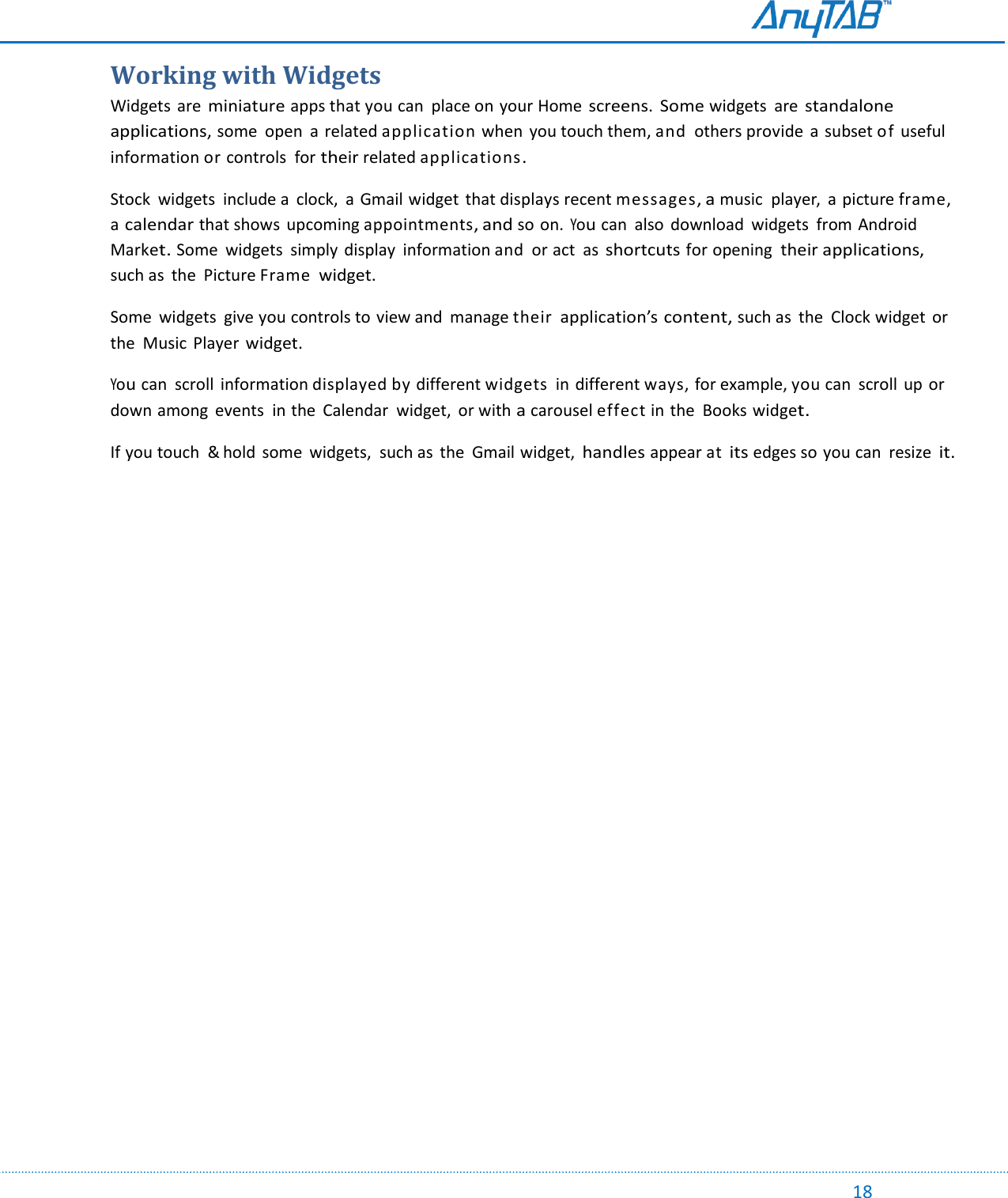                                                                                                                                                                                                                                                                                                                                             18 Working with Widgets Widgets are miniature apps that you can  place on your Home screens.  Some widgets  are standalone applications, some  open  a related application when  you touch them, and  others provide  a subset of useful information or controls  for their related applications. Stock  widgets  include a clock,  a Gmail widget  that displays recent messages, a music  player,  a picture frame, a calendar that shows  upcoming appointments, and so on. You can  also  download  widgets  from Android Market. Some  widgets  simply  display  information and  or act  as shortcuts for opening their applications, such as  the  Picture Frame widget. Some  widgets  give you controls to view and  manage their application’s content, such as  the  Clock widget or the  Music  Player widget. You can  scroll  information displayed by different widgets  in  different ways, for example, you can  scroll up  or down among  events in the  Calendar  widget,  or with a carousel effect in the  Books widget. If you touch  &amp; hold  some  widgets,  such as  the  Gmail widget, handles appear at its edges so you can  resize it.     
