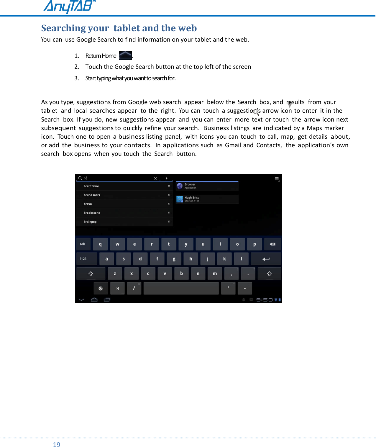         19          Searching your  tablet and the web You can  use Google Search to find information on your tablet and the web.   1. Return Home  . 2. Touch the Google Search button at the top left of the screen  3. Start typing what you want to search for.  As you type, suggestions from Google web search  appear  below the  Search  box, and  results  from your tablet  and  local searches appear  to the right.  You can  touch  a suggestion’s arrow icon  to enter  it in the Search  box. If you do, new suggestions appear  and  you can  enter  more  text  or touch  the  arrow icon next subsequent  suggestions to quickly  refine  your search.  Business listings  are indicated by a Maps marker icon.  Touch one to open a business listing  panel,  with icons  you can  touch  to call,  map,  get details  about, or add  the business to your contacts.  In applications such  as  Gmail and  Contacts,  the application’s own search  box opens  when you touch  the  Search  button.        