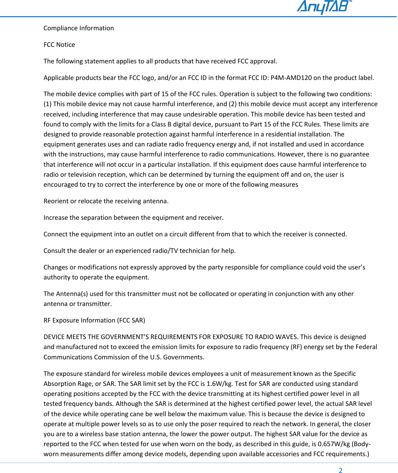                                                                                                                                                                                                                                                                                                                                             2 Compliance Information FCC Notice The following statement applies to all products that have received FCC approval.  Applicable products bear the FCC logo, and/or an FCC ID in the format FCC ID: P4M-AMD120 on the product label. The mobile device complies with part of 15 of the FCC rules. Operation is subject to the following two conditions: (1) This mobile device may not cause harmful interference, and (2) this mobile device must accept any interference received, including interference that may cause undesirable operation. This mobile device has been tested and found to comply with the limits for a Class B digital device, pursuant to Part 15 of the FCC Rules. These limits are designed to provide reasonable protection against harmful interference in a residential installation. The equipment generates uses and can radiate radio frequency energy and, if not installed and used in accordance with the instructions, may cause harmful interference to radio communications. However, there is no guarantee that interference will not occur in a particular installation. If this equipment does cause harmful interference to radio or television reception, which can be determined by turning the equipment off and on, the user is encouraged to try to correct the interference by one or more of the following measures Reorient or relocate the receiving antenna. Increase the separation between the equipment and receiver. Connect the equipment into an outlet on a circuit different from that to which the receiver is connected. Consult the dealer or an experienced radio/TV technician for help. Changes or modifications not expressly approved by the party responsible for compliance could void the user’s authority to operate the equipment.  The Antenna(s) used for this transmitter must not be collocated or operating in conjunction with any other antenna or transmitter. RF Exposure Information (FCC SAR) DEVICE MEETS THE GOVERNMENT’S REQUIREMENTS FOR EXPOSURE TO RADIO WAVES. This device is designed and manufactured not to exceed the emission limits for exposure to radio frequency (RF) energy set by the Federal Communications Commission of the U.S. Governments. The exposure standard for wireless mobile devices employees a unit of measurement known as the Specific Absorption Rage, or SAR. The SAR limit set by the FCC is 1.6W/kg. Test for SAR are conducted using standard operating positions accepted by the FCC with the device transmitting at its highest certified power level in all tested frequency bands. Although the SAR is determined at the highest certified power level, the actual SAR level of the device while operating cane be well below the maximum value. This is because the device is designed to operate at multiple power levels so as to use only the poser required to reach the network. In general, the closer you are to a wireless base station antenna, the lower the power output. The highest SAR value for the device as reported to the FCC when tested for use when worn on the body, as described in this guide, is 0.657W/kg (Body-worn measurements differ among device models, depending upon available accessories and FCC requirements.) 