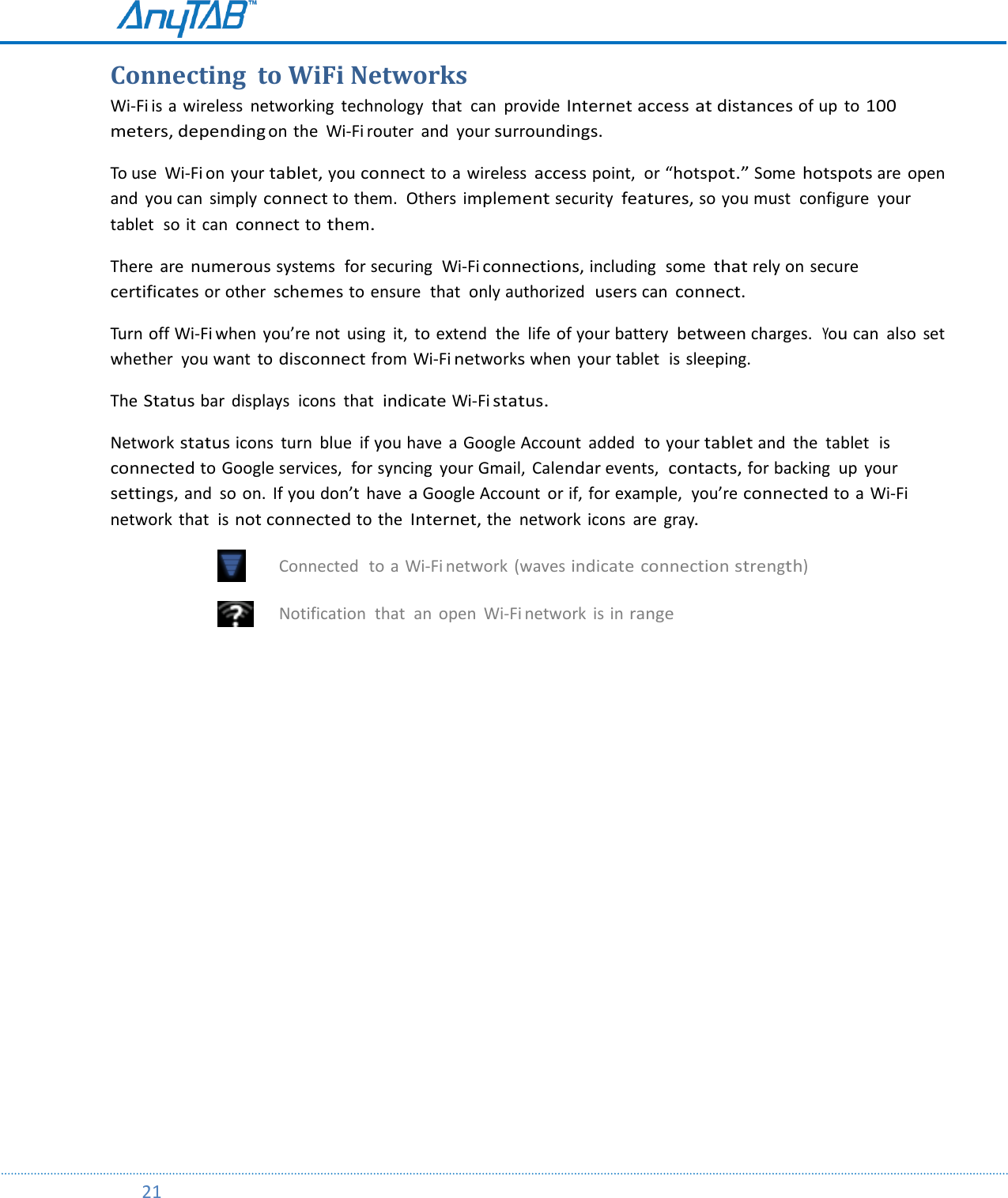         21  Connecting  to WiFi Networks  Wi-Fi is a wireless  networking  technology  that  can provide Internet access at distances of up to 100 meters, depending on the  Wi-Fi router  and your surroundings. To use  Wi-Fi on your tablet, you connect to a wireless access point,  or “hotspot.” Some hotspots are  open and  you can  simply connect to them.  Others implement security features, so you must  configure  your tablet  so it  can connect to them. There  are numerous systems  for securing  Wi-Fi connections, including  some that rely on secure  certificates or other schemes to ensure  that  only authorized  users can connect.  Turn off Wi-Fi when  you’re not  using  it,  to  extend  the  life of your battery between charges.  You can  also  set whether  you want  to disconnect from Wi-Fi networks when  your tablet  is sleeping. The Status bar  displays  icons  that  indicate Wi-Fi status. Network status icons  turn  blue  if you have  a  Google Account  added  to your tablet and  the  tablet  is connected to Google services,  for syncing  your Gmail,  Calendar events,  contacts, for backing  up  your settings, and  so  on.  If you don’t  have a Google Account  or if, for example,  you’re connected to a Wi-Fi network  that  is not connected to the Internet, the  network  icons  are gray.  Connected  to  a  Wi-Fi network  (waves indicate connection strength)  Notification  that  an open  Wi-Fi network  is in range    
