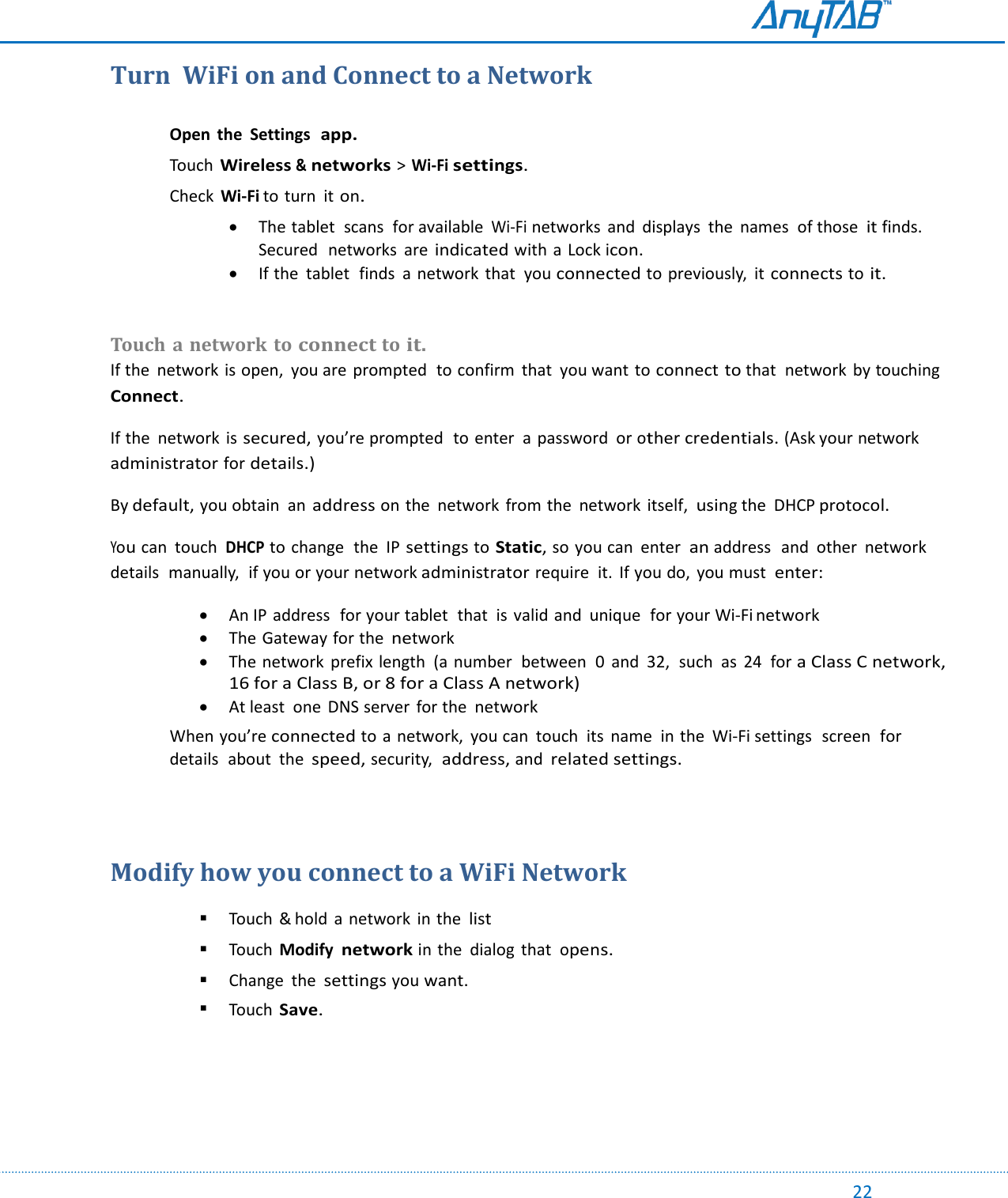                                                                                                                                                                                                                                                                                                                                             22 Turn  WiFi on and Connect to a Network  Open  the  Settings  app.  Touch Wireless &amp; networks &gt; Wi-Fi settings.  Check Wi-Fi to turn  it on.  The tablet  scans  for available Wi-Fi networks  and  displays  the  names  of those it finds.  Secured  networks  are indicated with a  Lock icon.  If the  tablet  finds  a network  that  you connected to previously,  it connects to it.   Touch  a network to connect to it. If the  network is open,  you are prompted  to confirm  that  you want to connect to that  network by touching  Connect. If the  network is secured, you’re prompted  to enter  a password  or other credentials. (Ask your network administrator for details.) By default, you obtain  an address on the  network from the  network  itself, using the  DHCP protocol. You can  touch  DHCP to change  the  IP settings to Static, so you can  enter  an address  and  other  network details  manually,  if you or your network administrator require  it.  If you do,  you must  enter:  An IP address  for your tablet  that  is valid and  unique  for your Wi-Fi network  The Gateway for the network  The network  prefix length  (a number  between  0  and  32,  such  as  24  for a Class C network, 16 for a Class B, or 8 for a Class A network)  At least  one  DNS server  for the network When you’re connected to a network,  you can  touch  its  name  in the  Wi-Fi settings  screen  for details  about  the speed, security,  address, and related settings.   Modify how you connect to a WiFi Network    Touch  &amp; hold  a network  in the list   Touch  Modify network in the  dialog  that  opens.   Change  the settings you want.   Touch Save.     