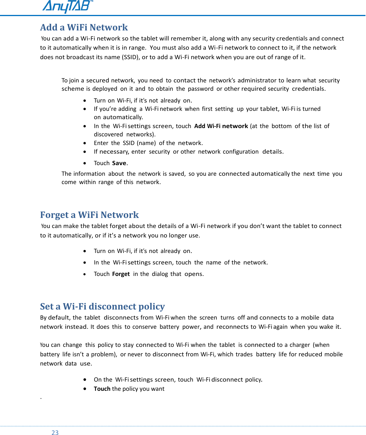        23  Add a WiFi Network  You can add a Wi-Fi network so the tablet will remember it, along with any security credentials and connect to it automatically when it is in range.  You must also add a Wi-Fi network to connect to it, if the network does not broadcast its name (SSID), or to add a Wi-Fi network when you are out of range of it.                                                                            To join a secured network,  you need to contact the  network’s administrator to learn what  security  scheme is deployed  on it and  to obtain  the  password  or other required security  credentials.   Turn on Wi-Fi, if it’s not  already on.  If you’re adding  a  Wi-Fi network  when  first  setting  up  your tablet, Wi-Fi is turned  on automatically.  In the  Wi-Fi settings screen, touch  Add Wi-Fi network (at  the bottom  of the list of discovered  networks).  Enter  the  SSID (name)  of the network.  If necessary, enter  security  or other  network  configuration  details.   Touch Save. The information  about  the  network is saved, so you are connected automatically the  next  time  you come  within  range  of this network.  Forget a WiFi Network  You can make the tablet forget about the details of a Wi-Fi network if you don’t want the tablet to connect to it automatically, or if it’s a network you no longer use.   Turn on Wi-Fi, if it’s not  already on.   In the  Wi-Fi settings screen, touch  the  name  of the network.   Touch  Forget  in the  dialog  that  opens.  Set a Wi-Fi disconnect policy By default, the  tablet  disconnects from Wi-Fi when  the  screen  turns  off and connects to a mobile  data  network instead. It does  this  to conserve  battery  power, and reconnects to Wi-Fi again  when  you wake it.  You can  change  this  policy to stay connected to Wi-Fi when the  tablet  is connected to a charger  (when battery  life isn’t  a problem),  or never to disconnect from Wi-Fi, which trades  battery  life for reduced mobile network  data  use.  On the  Wi-Fi settings screen, touch  Wi-Fi disconnect policy.  Touch the policy you want .  