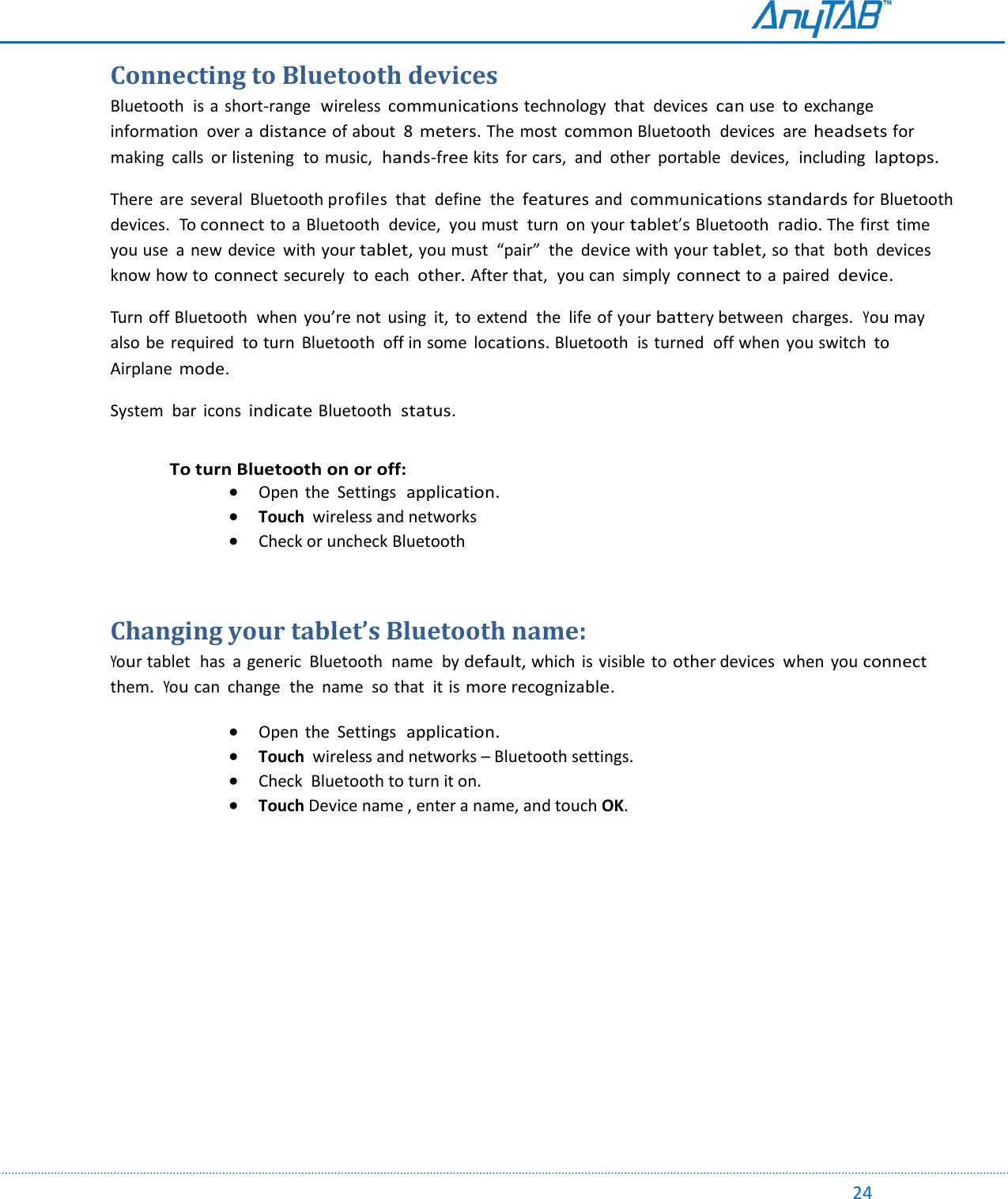                                                                                                                                                                                                                                                                                                                                             24 Connecting to Bluetooth devices Bluetooth  is a short-range  wireless communications technology  that  devices can use  to exchange  information  over a distance of about  8 meters. The most common Bluetooth  devices  are headsets for making calls  or listening  to music,  hands-free kits  for cars,  and  other  portable  devices,  including  laptops. There  are  several  Bluetooth profiles  that  define  the features and communications standards for Bluetooth  devices.  To connect to a Bluetooth  device,  you must  turn on your tablet’s Bluetooth  radio. The first  time you use  a  new device  with your tablet, you must  “pair”  the  device with your tablet, so that  both  devices know how to connect securely to each  other. After that,  you can  simply connect to a paired  device. Turn off Bluetooth  when  you’re not  using  it,  to extend  the  life of your battery between  charges.  You may also be  required  to turn  Bluetooth  off in some locations. Bluetooth  is turned  off when  you switch  to Airplane mode. System  bar  icons indicate Bluetooth  status.  To turn Bluetooth on or off:  Open  the  Settings  application.  Touch  wireless and networks  Check or uncheck Bluetooth  Changing your tablet’s Bluetooth name: Your tablet  has  a generic  Bluetooth  name  by default, which  is visible  to other devices  when  you connect them.  You can  change  the  name  so that  it is more recognizable.  Open  the  Settings  application.  Touch  wireless and networks – Bluetooth settings.  Check  Bluetooth to turn it on.  Touch Device name , enter a name, and touch OK.     