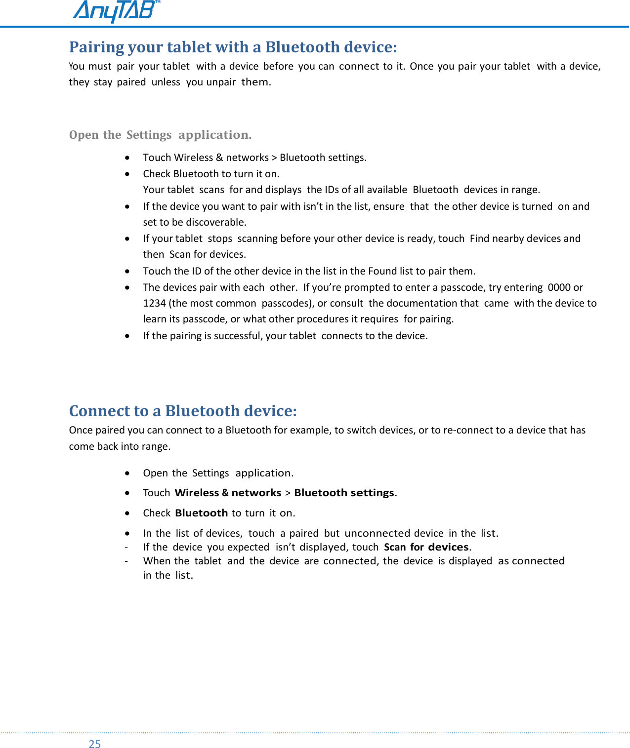         25  Pairing your tablet with a Bluetooth device: You must  pair  your tablet  with a device  before  you can connect to it.  Once  you pair your tablet  with a device,  they  stay  paired  unless  you unpair  them.  Open the  Settings  application.   Touch Wireless &amp; networks &gt; Bluetooth settings.  Check Bluetooth to turn it on. Your tablet  scans  for and displays  the IDs of all available  Bluetooth  devices in range.  If the device you want to pair with isn’t in the list, ensure  that  the other device is turned  on and set to be discoverable.  If your tablet  stops  scanning before your other device is ready, touch  Find nearby devices and then  Scan for devices.  Touch the ID of the other device in the list in the Found list to pair them.  The devices pair with each  other.  If you’re prompted to enter a passcode, try entering  0000 or 1234 (the most common  passcodes), or consult  the documentation that  came  with the device to learn its passcode, or what other procedures it requires  for pairing.  If the pairing is successful, your tablet  connects to the device.   Connect to a Bluetooth device: Once paired you can connect to a Bluetooth for example, to switch devices, or to re-connect to a device that has come back into range.  Open  the  Settings  application.   Touch Wireless &amp; networks &gt; Bluetooth settings.   Check Bluetooth to turn  it on.   In the  list of devices,  touch  a paired  but unconnected device  in the list. - If the  device  you expected  isn’t displayed, touch  Scan  for devices. - When the  tablet  and  the  device  are connected, the  device  is displayed  as connected in the list.    