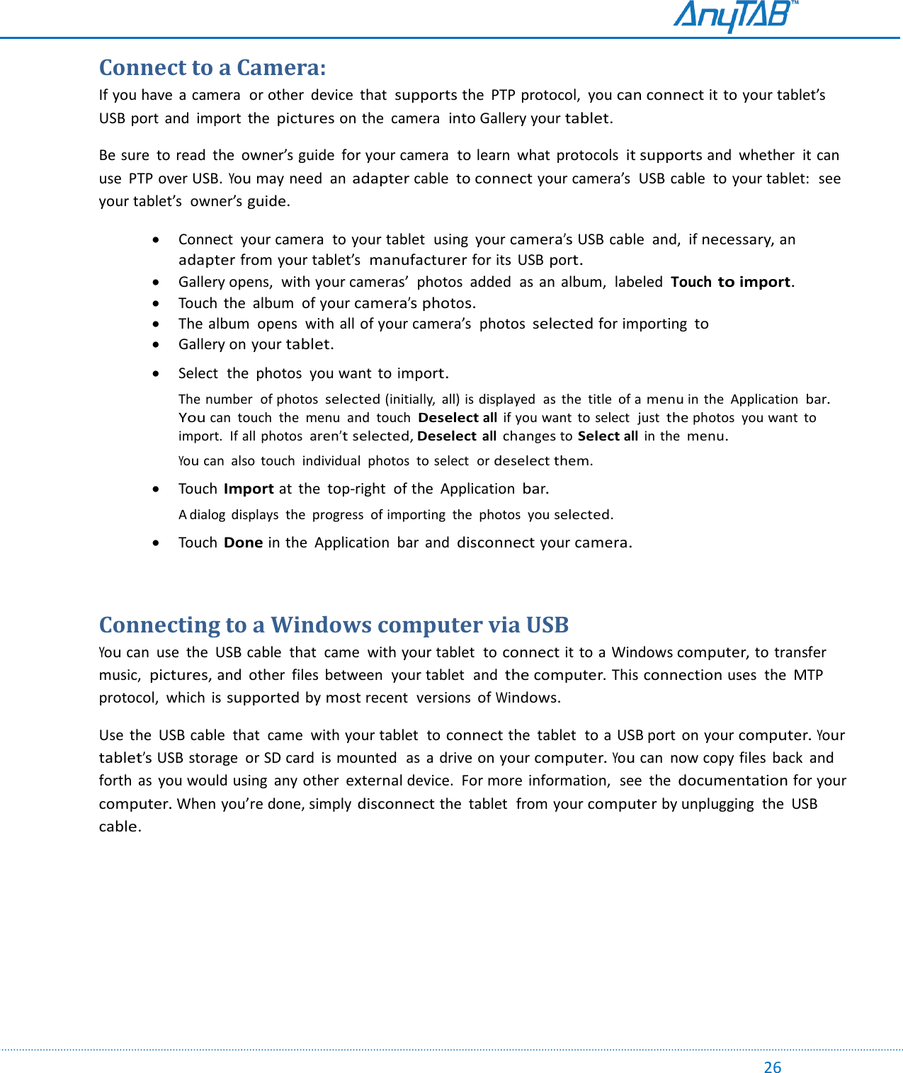                                                                                                                                                                                                                                                                                                                                            26 Connect to a Camera: If you have  a camera  or other  device  that  supports the  PTP protocol,  you can connect it to your tablet’s  USB port  and  import  the pictures on the  camera  into Gallery your tablet. Be sure  to read  the  owner’s guide  for your camera  to learn  what  protocols it supports and  whether  it can use  PTP over USB. You may need  an adapter cable  to connect your camera’s  USB cable  to your tablet:  see your tablet’s  owner’s guide.  Connect  your camera  to your tablet  using  your camera’s USB cable  and,  if necessary, an adapter from your tablet’s  manufacturer for its  USB port.  Gallery opens,  with your cameras’  photos  added  as  an  album,  labeled  Touch to import.  Touch  the  album  of your camera’s photos.  The album  opens  with all of your camera’s  photos selected for importing to  Gallery on your tablet.   Select  the photos  you want  to import. The number  of photos  selected (initially,  all) is displayed  as  the  title  of a menu in  the  Application  bar. You can  touch  the  menu  and  touch  Deselect all  if you want  to select  just the photos  you want  to import.  If all  photos aren’t selected, Deselect all changes to Select all  in  the menu. You can  also  touch  individual  photos to select  or deselect them.   Touch Import at  the  top-right  of the  Application bar. A dialog  displays  the  progress  of importing  the  photos  you selected.   Touch Done in the  Application  bar  and disconnect your camera.  Connecting to a Windows computer via USB You can  use  the  USB cable  that  came  with your tablet  to connect it to a  Windows computer, to transfer  music,  pictures, and  other  files  between  your tablet  and the computer. This connection uses  the  MTP protocol,  which  is supported by most recent  versions  of Windows. Use  the  USB cable  that  came  with your tablet  to connect the  tablet  to  a USB port  on your computer. Your tablet’s USB storage  or SD card  is mounted  as  a drive on your computer. You can  now copy files  back  and forth  as  you would using  any other external device.  For more  information,  see  the documentation for your computer. When you’re done, simply disconnect the  tablet  from your computer by unplugging  the  USB cable.    