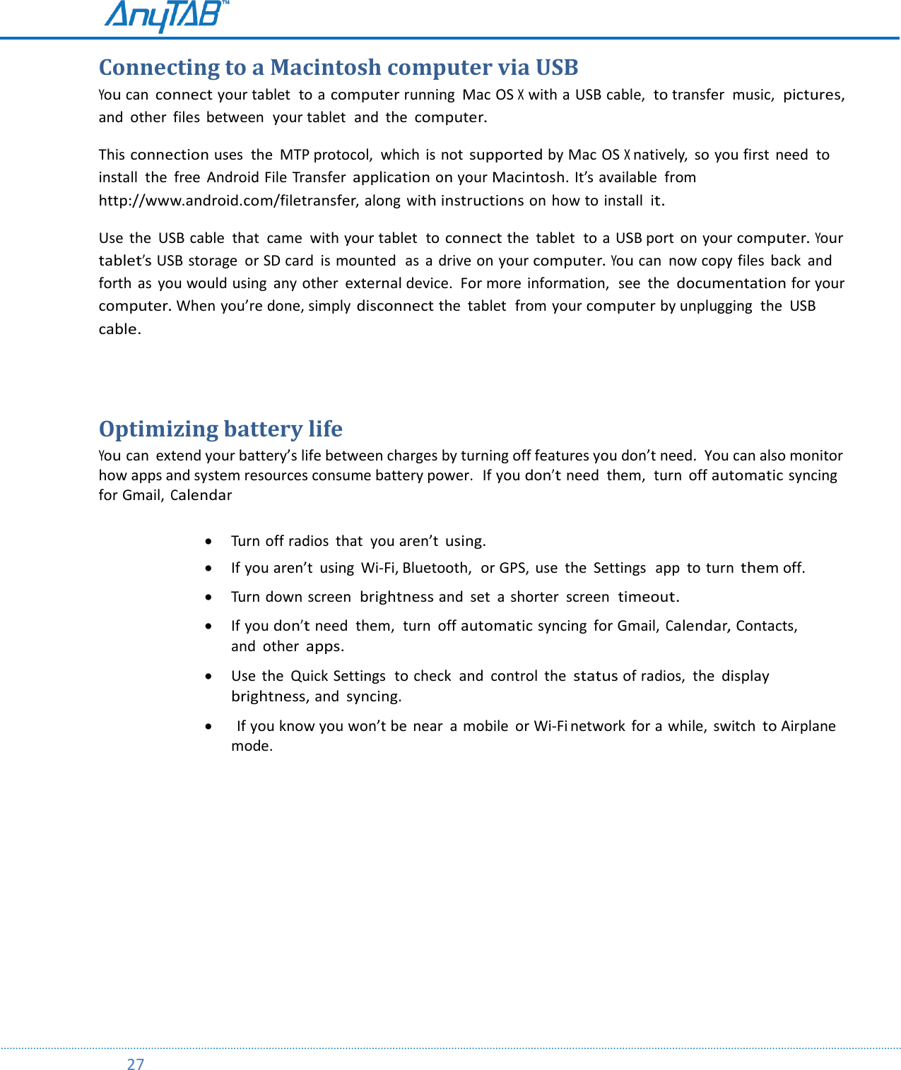         27  Connecting to a Macintosh computer via USB You can connect your tablet  to a computer running  Mac OS X with a USB cable,  to transfer  music,  pictures, and  other  files  between  your tablet  and  the computer. This connection uses  the  MTP protocol,  which  is not supported by Mac OS X natively,  so you first  need  to install  the  free  Android File Transfer application on your Macintosh. It’s available  from http://www.android.com/filetransfer, along with instructions on how to install  it. Use  the  USB cable  that  came  with your tablet  to connect the  tablet  to  a USB port  on your computer. Your tablet’s USB storage  or SD card  is mounted  as  a drive on your computer. You can  now copy files  back  and forth  as  you would using  any other external device.  For more  information,  see  the documentation for your computer. When you’re done, simply disconnect the  tablet  from your computer by unplugging  the  USB cable.  Optimizing battery life You can  extend your battery’s life between charges by turning off features you don’t need.  You can also monitor how apps and system resources consume battery power.  If you don’t need  them,  turn  off automatic syncing for Gmail, Calendar   Turn off radios  that  you aren’t using.  If you aren’t  using  Wi-Fi, Bluetooth,  or GPS,  use  the  Settings  app  to turn them off.    Turn down screen  brightness and  set  a shorter screen  timeout.   If you don’t need  them,  turn  off automatic syncing  for Gmail, Calendar, Contacts,  and  other apps.   Use  the  Quick Settings  to check  and  control  the status of radios,  the display brightness, and syncing.    If you know you won’t be  near  a  mobile  or Wi-Fi network  for a while,  switch to Airplane mode.    