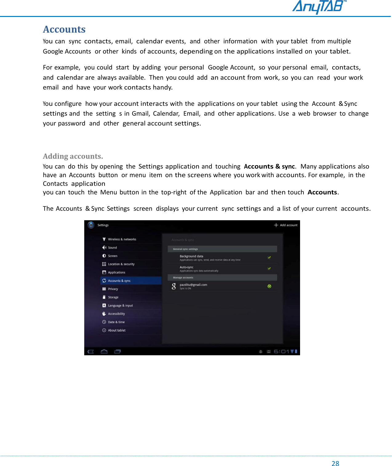                                                                                                                                                                                                                                                                                                                                             28 Accounts You can  sync contacts, email,  calendar events,  and  other  information  with  your tablet  from multiple  Google Accounts  or other  kinds  of accounts, depending on the applications installed on  your tablet. For example,  you could  start  by adding  your personal   Google Account,  so  your personal  email, contacts, and calendar are  always available.  Then  you could  add an account from  work, so  you can  read  your work email  and  have  your work contacts handy. You configure  how your account interacts with the applications on your tablet  using the  Account  &amp; Sync settings and  the  setting  s in Gmail,  Calendar,  Email,  and other applications. Use  a  web  browser  to  change  your password  and  other general account settings.  Adding accounts. You can  do this  by opening  the Settings application and  touching  Accounts &amp; sync.  Many applications also have  an  Accounts  button  or menu  item  on the screens where you work with accounts. For example,  in the Contacts  application you can  touch  the  Menu  button  in the  top-right  of the  Application  bar  and then touch  Accounts. The Accounts  &amp; Sync  Settings  screen  displays  your current  sync settings and a list  of your current  accounts.                 