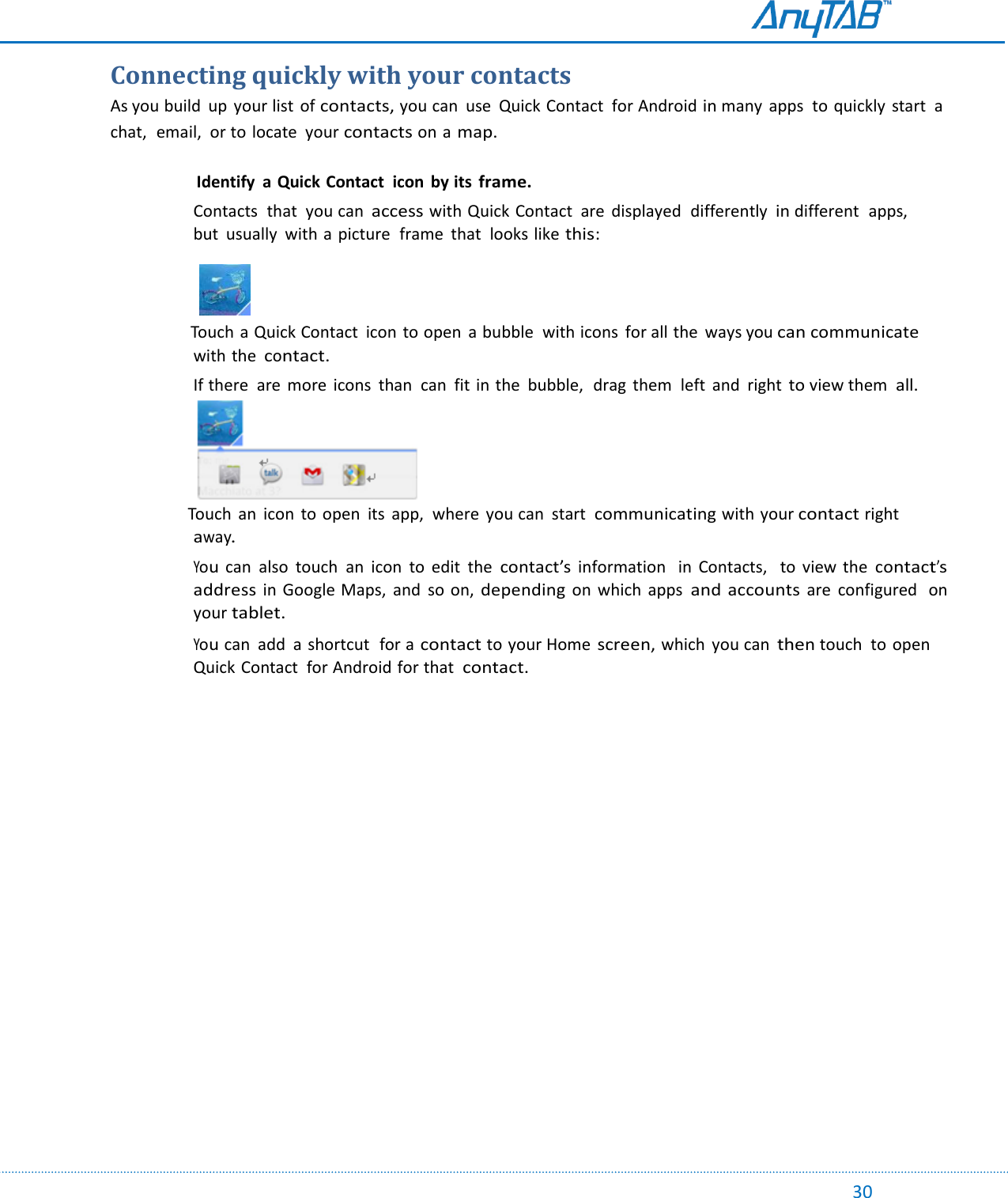                                                                                                                                                                                                                                                                                                                                             30 Connecting quickly with your contacts As you build  up  your list  of contacts, you can  use  Quick Contact  for Android in many  apps  to quickly  start  a chat,  email,  or to locate  your contacts on a map.        Identify  a Quick Contact  icon  by its frame. Contacts  that  you can access with Quick Contact  are  displayed  differently in different  apps,  but  usually  with a picture  frame  that  looks like this:       Touch  a Quick Contact  icon to open  a bubble  with icons  for all the  ways you can communicate with the contact. If there  are  more  icons  than  can  fit in the  bubble,  drag  them  left  and  right to view them  all.                  Touch an  icon  to open  its  app,  where  you can  start  communicating with your contact right away. You  can  also  touch  an  icon  to  edit  the contact’s information    in  Contacts,   to  view the contact’s address in Google Maps,  and  so on, depending on  which  apps and accounts are  configured  on your tablet. You can  add  a  shortcut  for a contact to your Home screen, which  you can then touch  to open Quick Contact  for Android for that  contact.      