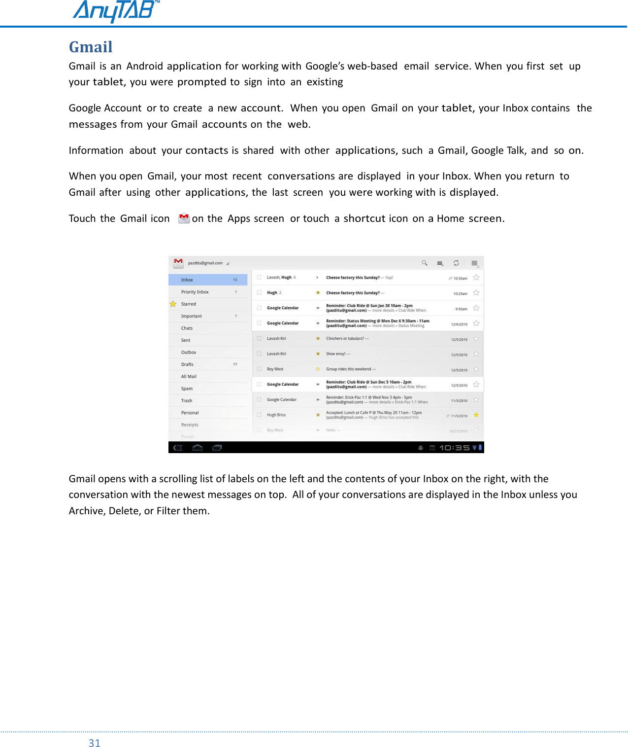         31  Gmail Gmail  is an  Android application for working with  Google’s web-based  email service. When  you first  set  up your tablet, you were prompted to  sign  into an existing Google Account  or to  create  a new account.  When  you open  Gmail  on  your tablet, your Inbox contains   the messages from  your Gmail accounts on  the web. Information  about  your contacts is  shared  with  other applications, such  a  Gmail, Google Talk,  and  so on. When you open  Gmail, your most  recent  conversations are  displayed  in your Inbox. When you return  to Gmail after  using  other applications, the  last  screen  you were working with is displayed. Touch  the  Gmail icon    on the Apps screen  or touch  a shortcut icon  on a Home screen.                             Gmail opens with a scrolling list of labels on the left and the contents of your Inbox on the right, with the conversation with the newest messages on top.  All of your conversations are displayed in the Inbox unless you Archive, Delete, or Filter them.    