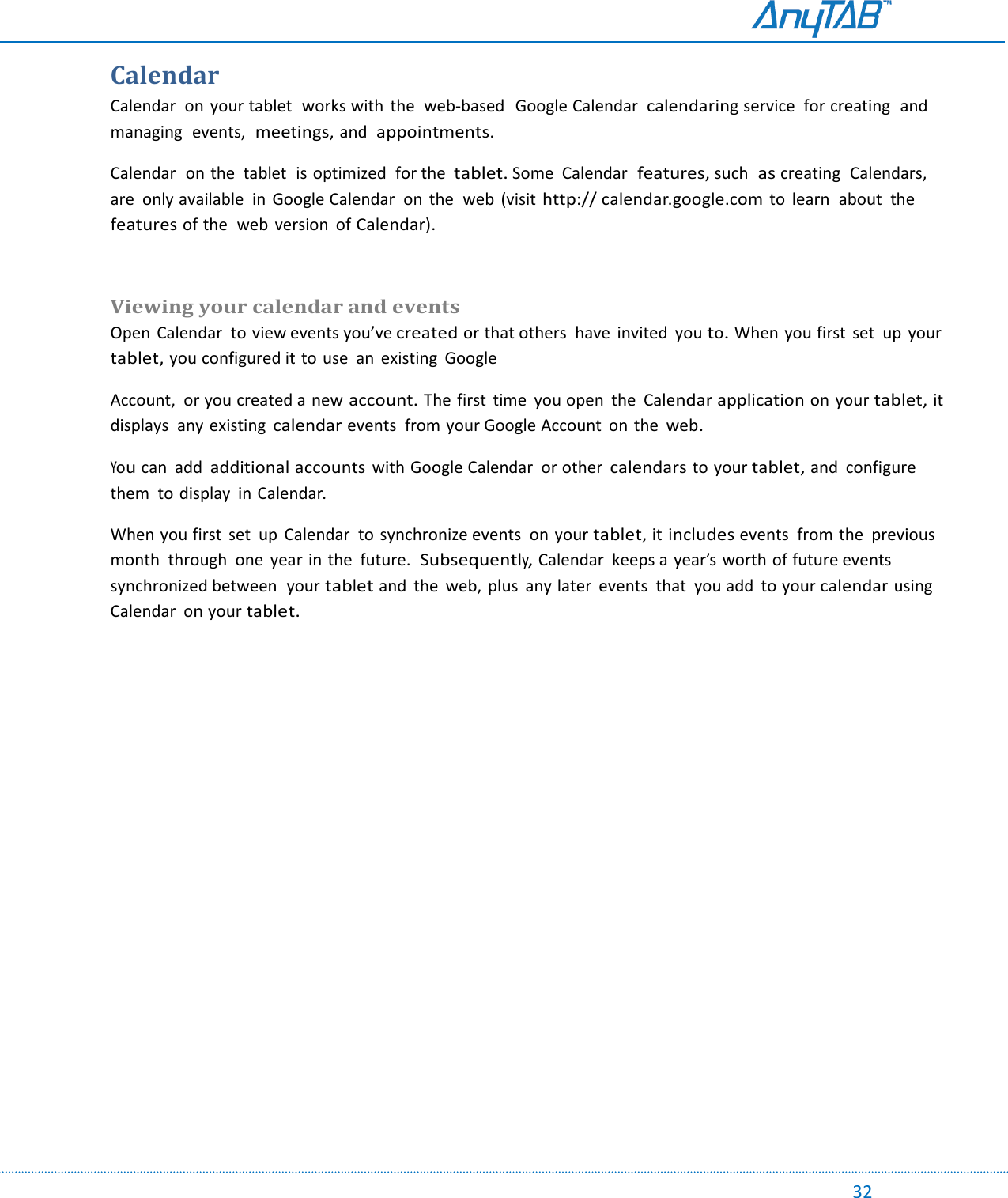                                                                                                                                                                                                                                                                                                                                             32 Calendar Calendar  on  your tablet  works with  the  web-based   Google Calendar  calendaring service  for creating  and managing  events,  meetings, and appointments. Calendar  on the  tablet  is optimized  for the tablet. Some  Calendar features, such as creating  Calendars,  are  only available  in  Google Calendar  on  the  web  (visit http:// calendar.google.com to  learn  about  the features of the  web  version  of Calendar).  Viewing your calendar and events Open  Calendar  to view events you’ve created or that others  have  invited  you to. When you first  set  up  your tablet, you configured it to use  an  existing  Google Account,  or you created a new account. The first  time  you open  the  Calendar application on your tablet, it displays  any existing calendar events  from your Google Account  on the web. You can  add additional accounts with Google Calendar  or other calendars to your tablet, and  configure  them  to display  in Calendar.  When you first  set  up Calendar  to synchronize events  on your tablet, it includes events  from the  previous month  through  one  year in the  future.  Subsequently, Calendar  keeps a year’s worth of future events  synchronized between  your tablet and  the  web,  plus  any later  events  that  you add  to your calendar using Calendar on your tablet.    