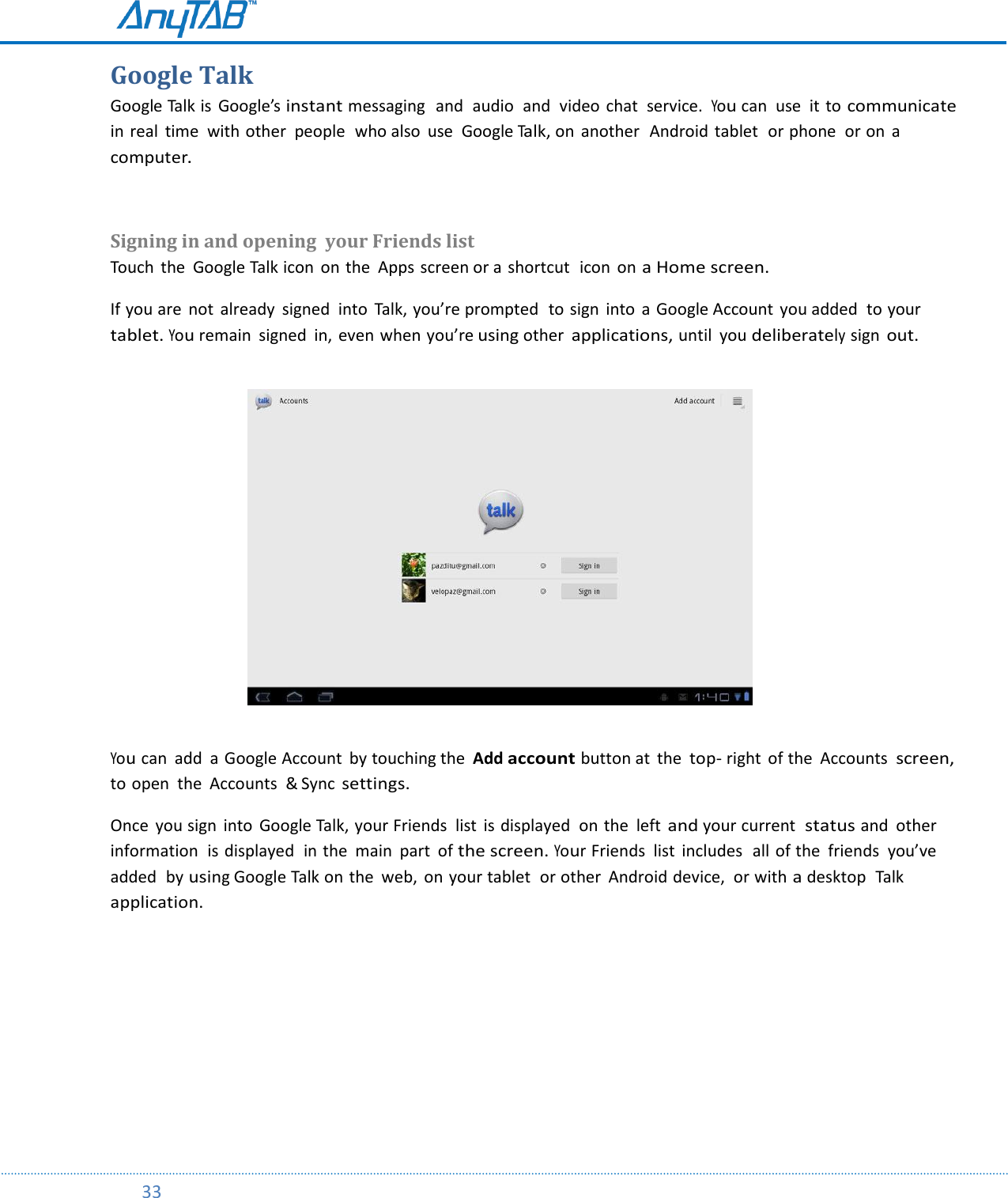         33  Google Talk Google Talk is  Google’s instant messaging   and  audio  and  video chat  service.  You can  use  it to communicate in real  time  with other  people  who also  use  Google Talk, on  another  Android tablet  or phone  or on  a computer.  Signing in and opening  your Friends list Touch  the  Google Talk icon  on the  Apps screen or a shortcut  icon  on a Home screen.     If you are  not  already  signed  into  Talk, you’re prompted  to sign  into  a Google Account you added  to your tablet. You remain  signed  in, even when you’re using other applications, until  you deliberately sign out.                                      You can  add  a Google Account  by touching the  Add account button at  the top- right of the  Accounts screen, to open  the  Accounts  &amp; Sync settings.  Once  you sign  into  Google Talk, your Friends  list  is displayed  on the  left and your current  status and  other information  is displayed  in the main  part  of the screen. Your Friends  list  includes  all of the  friends  you’ve added  by using Google Talk on the  web,  on your tablet  or other  Android device,  or with a desktop  Talk application.     
