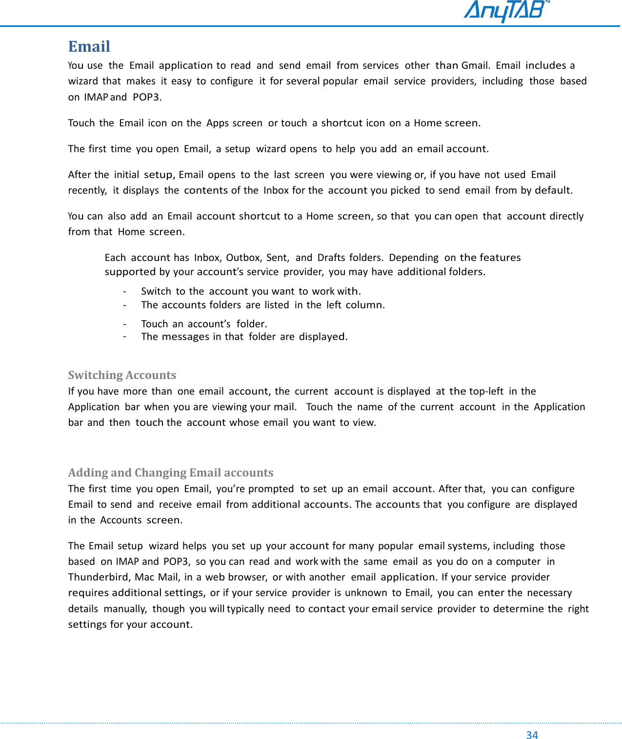                                                                                                                                                                                                                                                                                                                                             34 Email You use  the  Email application to  read  and  send  email  from services  other than Gmail.  Email includes a wizard  that  makes  it  easy  to  configure  it  for several popular  email  service  providers,  including  those  based  on  IMAP and POP3. Touch  the  Email  icon  on the  Apps screen  or touch  a shortcut icon  on a Home screen. The first  time  you open  Email,  a setup  wizard opens  to help  you add  an email account. After the  initial setup, Email  opens  to the  last  screen  you were viewing or, if you have  not  used  Email recently,  it displays  the contents of the  Inbox for the account you picked  to send  email  from by default. You can  also  add  an Email account shortcut to a Home screen, so that  you can open  that  account directly from that  Home screen.  Each account has  Inbox,  Outbox,  Sent,  and  Drafts  folders.  Depending  on the features supported by your account’s service  provider,  you may have additional folders. - Switch  to the account you want  to work with. - The accounts folders  are  listed  in the  left column.  - Touch  an  account’s  folder. - The messages in that  folder  are displayed.  Switching Accounts If you have  more  than  one  email account, the  current  account is displayed  at the top-left  in the Application  bar  when  you are  viewing your mail.   Touch  the  name  of the  current  account  in the  Application bar  and  then  touch the account whose  email  you want to view.  Adding and Changing Email accounts The first  time  you open  Email, you’re prompted  to set  up an  email account. After that,  you can  configure Email  to send  and  receive  email  from additional accounts. The accounts that  you configure  are  displayed  in the  Accounts screen.  The Email  setup  wizard helps  you set  up  your account for many  popular email systems, including  those based  on IMAP and  POP3,  so you can  read  and  work with the  same  email as  you do on a  computer  in Thunderbird, Mac Mail, in a web browser,  or with another  email application. If your service  provider requires additional settings, or if your service  provider is unknown  to Email,  you can enter the  necessary  details  manually,  though  you will typically need  to contact your email service  provider to determine the  right settings for your account.    