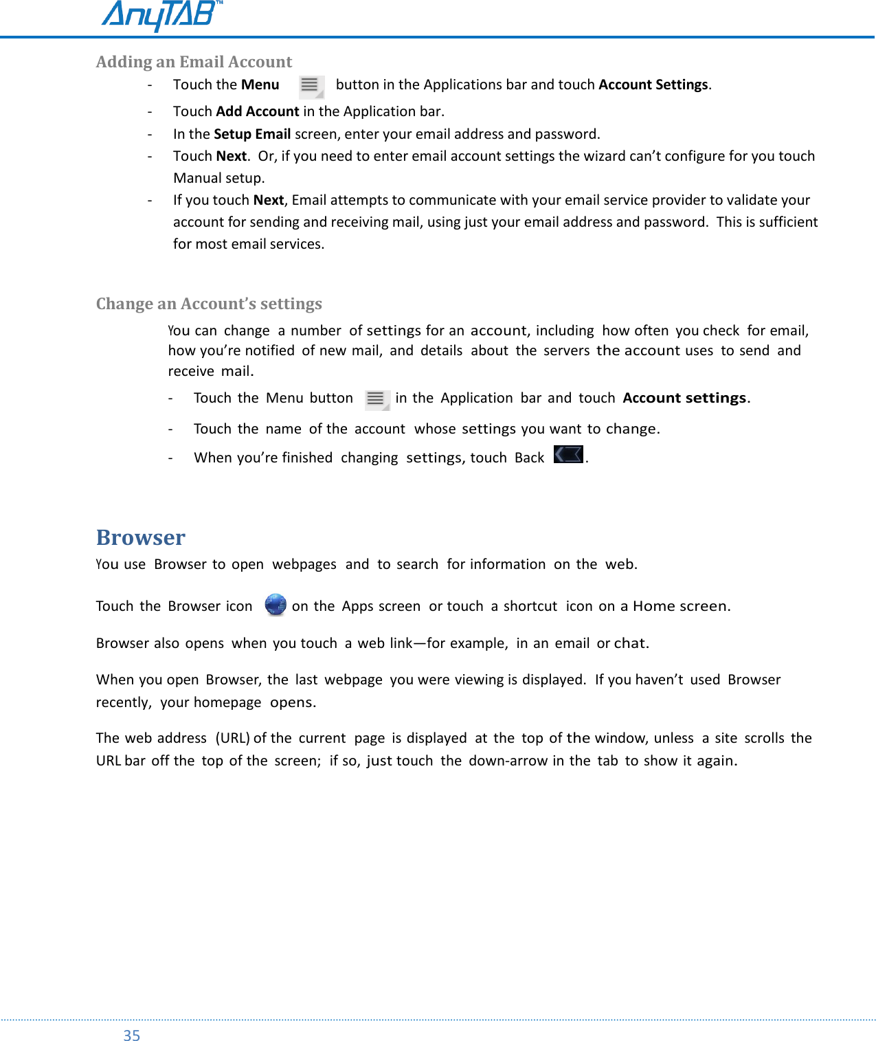         35    Adding an Email Account - Touch the Menu         button in the Applications bar and touch Account Settings. - Touch Add Account in the Application bar. - In the Setup Email screen, enter your email address and password. - Touch Next.  Or, if you need to enter email account settings the wizard can’t configure for you touch Manual setup. - If you touch Next, Email attempts to communicate with your email service provider to validate your account for sending and receiving mail, using just your email address and password.  This is sufficient for most email services.  Change an Account’s settings You can  change  a  number  of settings for an account, including  how often  you check  for email,  how you’re notified  of new mail,  and details  about  the  servers the account uses  to send  and receive mail.  - Touch  the  Menu  button    in the  Application  bar  and  touch  Account settings.  - Touch  the  name  of the  account  whose settings you want to change.  - When you’re finished  changing  settings, touch  Back    .  Browser You use  Browser  to  open  webpages  and  to  search  for information  on  the web. Touch  the  Browser icon    on the  Apps screen  or touch  a shortcut  icon  on a Home screen. Browser also  opens  when  you touch  a web link—for example,  in an  email  or chat. When you open  Browser, the  last  webpage  you were viewing is displayed.  If you haven’t  used  Browser recently,  your homepage  opens. The web address  (URL) of the  current  page is displayed  at  the  top  of the window, unless  a site  scrolls  the URL bar  off the  top  of the  screen;  if so, just touch  the  down-arrow in the  tab  to show it again.    