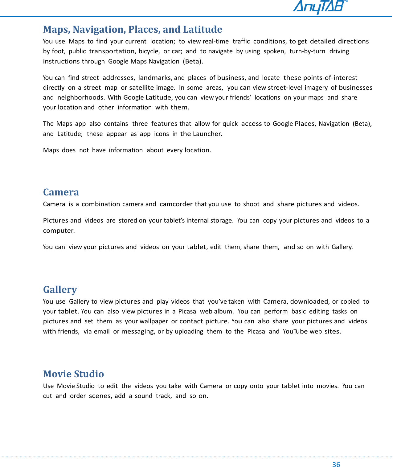                                                                                                                                                                                                                                                                                                                                             36 Maps, Navigation, Places, and Latitude You use  Maps  to  find  your current  location;  to  view real-time  traffic conditions, to get detailed directions by foot,  public  transportation, bicycle,  or car;  and to navigate  by using  spoken,  turn-by-turn  driving instructions through  Google Maps Navigation (Beta). You can  find  street  addresses,  landmarks, and  places  of business, and  locate these points-of-interest directly  on  a  street  map  or satellite image.  In  some  areas,  you can view street-level imagery  of businesses and neighborhoods. With Google Latitude, you can  view your friends’  locations  on your maps  and  share your location and  other  information  with them. The  Maps  app  also  contains   three  features that  allow for quick access to  Google Places, Navigation  (Beta),  and  Latitude;   these  appear  as  app  icons  in the Launcher. Maps  does  not  have  information  about  every location.  Camera Camera  is  a combination camera and camcorder that you use  to  shoot  and share pictures and videos. Pictures and  videos  are  stored on your tablet’s internal storage.  You can  copy your pictures and  videos  to  a computer. You can  view your pictures and  videos  on  your tablet, edit  them, share  them,  and so on  with  Gallery.    Gallery You use  Gallery to  view pictures and  play  videos  that  you’ve taken  with Camera, downloaded, or copied  to your tablet. You can  also  view pictures in  a  Picasa  web album.  You can  perform  basic  editing  tasks  on pictures and  set  them  as  your wallpaper  or contact picture. You can  also  share  your pictures and  videos with friends,  via email  or messaging, or by uploading  them  to  the  Picasa  and YouTube web sites.  Movie Studio Use  Movie Studio  to  edit  the  videos  you take  with Camera  or copy onto  your tablet into  movies. You can cut  and  order scenes, add  a  sound  track,  and  so on.    