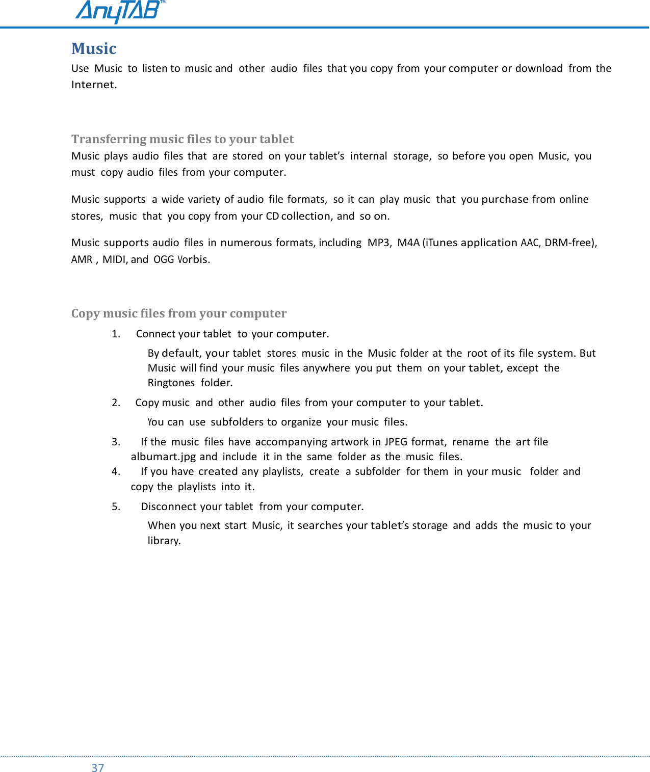         37  Music Use  Music  to  listen to  music and  other  audio  files  that you copy  from  your computer or download  from  the Internet.  Transferring music files to your tablet Music  plays  audio  files  that  are  stored  on your tablet’s  internal  storage,  so before you open  Music,  you must  copy audio  files  from your computer. Music  supports  a  wide variety of audio  file formats,  so it can  play music  that  you purchase from online stores,  music  that  you copy from your CD collection, and so on. Music supports audio  files in numerous formats, including  MP3,  M4A (iTunes application AAC, DRM-free), AMR , MIDI, and OGG Vorbis.  Copy music files from your computer 1.   Connect your tablet  to your computer. By default, your tablet  stores  music  in the  Music folder  at  the  root of its  file system. But Music  will find  your music  files anywhere  you put  them  on your tablet, except  the Ringtones  folder. 2.   Copy music  and  other  audio  files  from your computer to your tablet. You can  use subfolders to organize  your music files.  3.    If the  music  files  have accompanying artwork in JPEG format,  rename  the art file albumart.jpg and  include  it in the  same  folder  as  the  music  files. 4.    If you have created any playlists,  create  a subfolder  for them  in your music   folder  and copy the  playlists  into it.  5.    Disconnect your tablet  from your computer. When you next start  Music,  it searches your tablet’s storage  and  adds  the music to your library.   