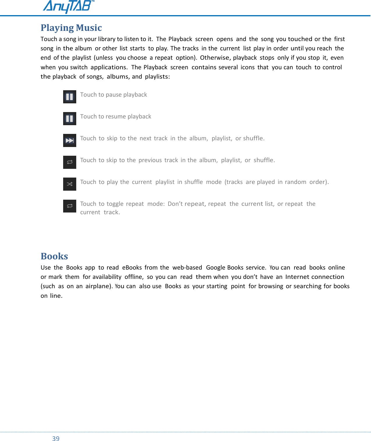         39  Playing Music Touch a song in your library to listen to it.  The Playback  screen  opens  and  the  song  you touched or the  first song  in the album or other  list starts  to play. The tracks in the  current  list play in order until you reach  the end  of the  playlist  (unless  you choose  a repeat  option). Otherwise, playback  stops  only if you stop  it,  even when  you switch applications.  The Playback  screen  contains several  icons  that  you can  touch  to control the playback  of songs,  albums, and  playlists:  Touch to pause playback  Touch to resume playback  Touch  to  skip  to the  next  track in the  album,  playlist,  or shuffle.  Touch to skip to the  previous  track  in the  album,  playlist,  or  shuffle.  Touch  to play the  current  playlist in shuffle  mode  (tracks are played  in random order).  Touch  to toggle  repeat  mode:  Don’t repeat, repeat  the current list,  or repeat  the current  track.  Books Use  the  Books  app  to  read  eBooks  from  the  web-based   Google Books  service.  You can  read  books  online or mark  them  for availability  offline,  so  you can  read them when  you don’t  have  an Internet connection (such  as on an airplane). You can also use  Books  as  your starting  point  for browsing  or searching for books on line.    