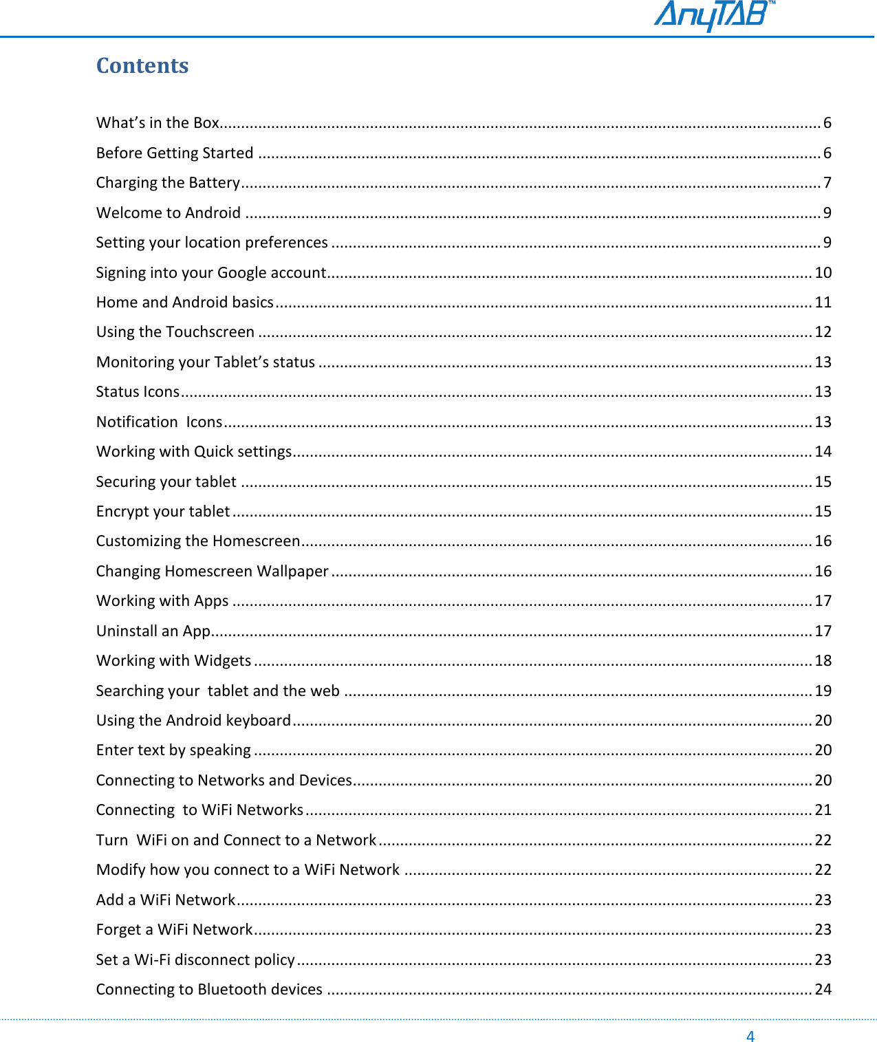                                                                                                                                                                                                                                                                                                                                            4 Contents  What’s in the Box............................................................................................................................................ 6 Before Getting Started ................................................................................................................................... 6 Charging the Battery ....................................................................................................................................... 7 Welcome to Android ...................................................................................................................................... 9 Setting your location preferences .................................................................................................................. 9 Signing into your Google account ................................................................................................................. 10 Home and Android basics ............................................................................................................................. 11 Using the Touchscreen ................................................................................................................................. 12 Monitoring your Tablet’s status ................................................................................................................... 13 Status Icons ................................................................................................................................................... 13 Notification  Icons ......................................................................................................................................... 13 Working with Quick settings ......................................................................................................................... 14 Securing your tablet ..................................................................................................................................... 15 Encrypt your tablet ....................................................................................................................................... 15 Customizing the Homescreen ....................................................................................................................... 16 Changing Homescreen Wallpaper ................................................................................................................ 16 Working with Apps ....................................................................................................................................... 17 Uninstall an App............................................................................................................................................ 17 Working with Widgets .................................................................................................................................. 18 Searching your  tablet and the web ............................................................................................................. 19 Using the Android keyboard ......................................................................................................................... 20 Enter text by speaking .................................................................................................................................. 20 Connecting to Networks and Devices ........................................................................................................... 20 Connecting  to WiFi Networks ...................................................................................................................... 21 Turn  WiFi on and Connect to a Network ..................................................................................................... 22 Modify how you connect to a WiFi Network ............................................................................................... 22 Add a WiFi Network ...................................................................................................................................... 23 Forget a WiFi Network .................................................................................................................................. 23 Set a Wi-Fi disconnect policy ........................................................................................................................ 23 Connecting to Bluetooth devices ................................................................................................................. 24 