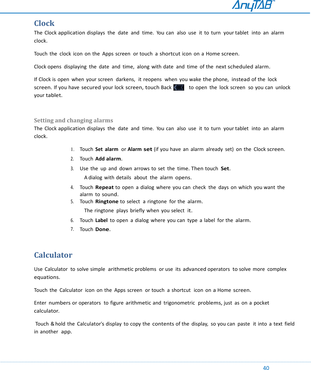                                                                                                                                                                                                                                                                                                                                             40 Clock The  Clock application displays  the  date  and  time.  You can  also  use  it  to  turn  your tablet  into  an  alarm clock. Touch  the  clock  icon  on the  Apps screen  or touch  a shortcut icon  on a Home screen. Clock opens  displaying  the  date  and  time,  along  with date  and  time  of the next scheduled alarm. If Clock is open  when  your screen  darkens,  it reopens  when  you wake the phone,  instead of the  lock screen. If you have secured your lock screen, touch Back     to open  the  lock screen  so you can  unlock your tablet.   Setting and changing alarms The  Clock application displays  the  date  and  time.  You can  also  use  it  to  turn  your tablet  into  an  alarm clock. 1. Touch  Set  alarm  or Alarm set (if you have  an  alarm  already  set)  on the  Clock screen.  2. Touch  Add alarm.  3. Use  the  up  and  down arrows to set  the time. Then touch  Set. A dialog  with details  about  the  alarm opens.  4. Touch Repeat to open  a dialog  where  you can  check  the  days  on which  you want  the alarm  to sound. 5. Touch Ringtone to select  a ringtone  for the alarm. The ringtone  plays  briefly  when  you select  it.  6. Touch  Label  to open  a  dialog  where  you can  type  a label  for the alarm.  7. Touch Done.  Calculator  Use  Calculator  to solve simple arithmetic problems  or use  its advanced operators  to solve more  complex equations. Touch  the  Calculator  icon  on the  Apps screen  or touch  a  shortcut  icon  on a Home screen. Enter numbers or operators  to figure arithmetic and  trigonometric  problems, just  as on a pocket  calculator.  Touch &amp; hold the Calculator’s display  to copy the contents of the  display,  so you can  paste  it into  a text  field in another  app.   