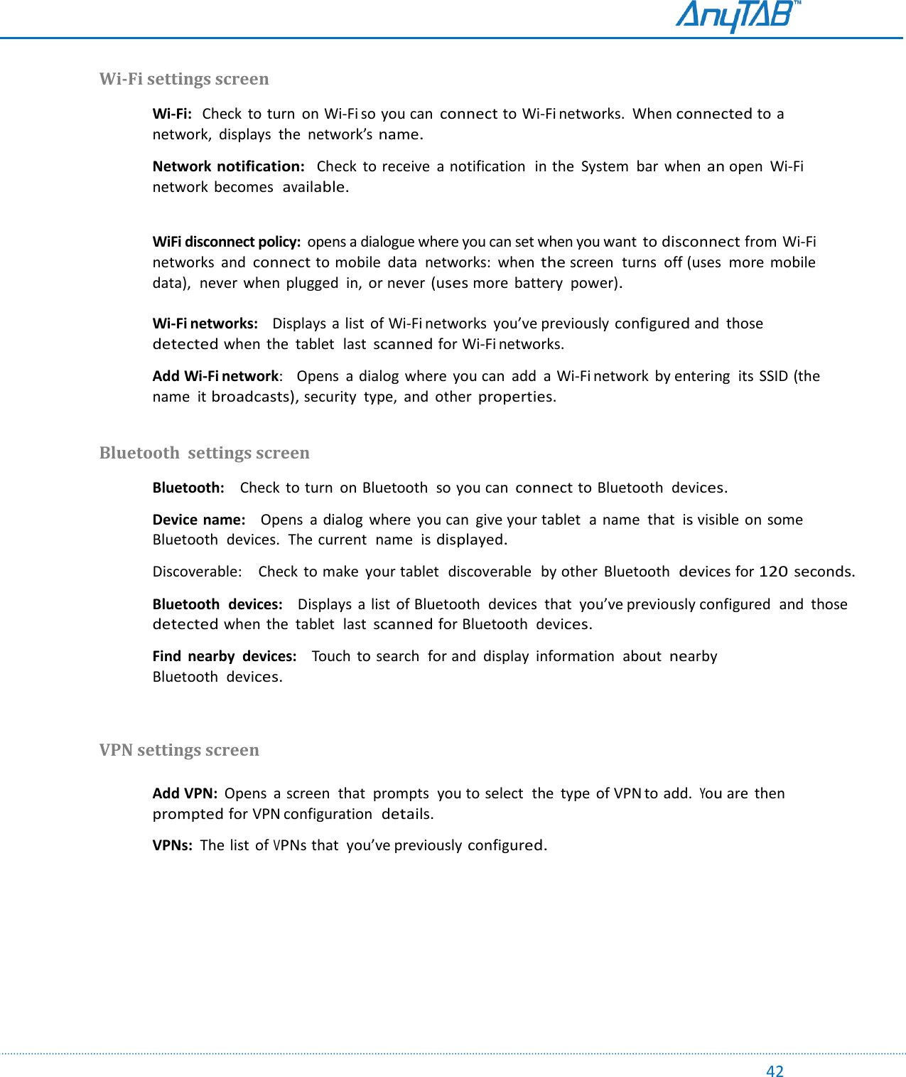                                                                                                                                                                                                                                                                                                                                             42 Wi-Fi settings screen  Wi-Fi:   Check  to turn  on Wi-Fi so you can connect to Wi-Fi networks.  When connected to a network,  displays  the  network’s name.  Network notification:   Check  to receive  a notification  in the  System  bar  when an open  Wi-Fi network  becomes  available.   WiFi disconnect policy:  opens a dialogue where you can set when you want to disconnect from Wi-Fi networks  and connect to mobile  data  networks:  when the screen  turns  off (uses  more  mobile data),  never  when  plugged  in, or never (uses more battery  power).  Wi-Fi networks:    Displays a list  of Wi-Fi networks  you’ve previously configured and  those  detected when  the  tablet  last scanned for Wi-Fi networks.    Add Wi-Fi network:    Opens  a dialog  where  you can  add  a Wi-Fi network  by entering  its  SSID (the name  it broadcasts), security  type,  and  other properties.  Bluetooth  settings screen  Bluetooth:    Check  to turn  on Bluetooth  so you can connect to Bluetooth  devices.  Device name:    Opens  a dialog  where  you can  give your tablet  a  name  that  is visible on some Bluetooth  devices.  The current  name  is displayed.  Discoverable:    Check  to make  your tablet  discoverable  by other  Bluetooth  devices for 120 seconds.  Bluetooth  devices:    Displays  a  list  of Bluetooth  devices  that  you’ve previously configured  and  those  detected when  the  tablet  last scanned for Bluetooth  devices.  Find  nearby  devices:    Touch  to search  for and  display  information  about  nearby Bluetooth  devices.   VPN settings screen  Add VPN:  Opens  a screen  that  prompts  you to select  the  type  of VPN to add. You are  then  prompted for VPN configuration  details.  VPNs:  The list  of VPNs that  you’ve previously configured.    