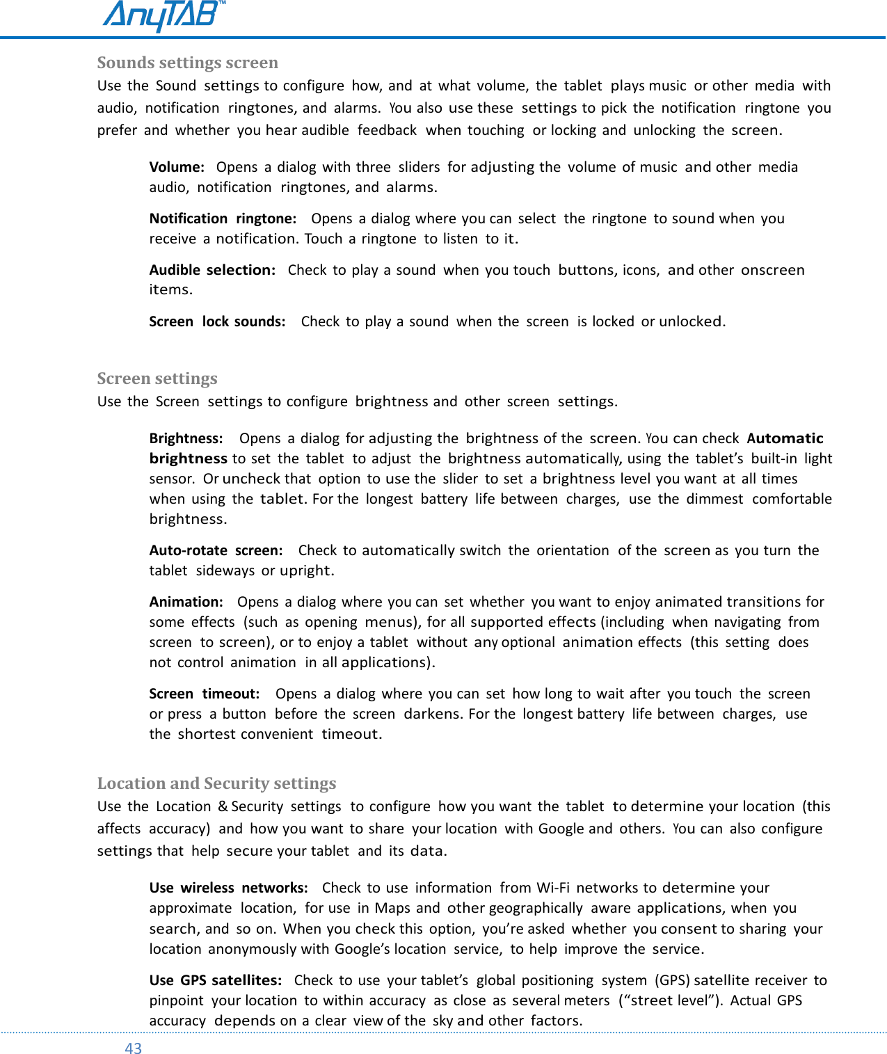         43  Sounds settings screen Use  the  Sound  settings to configure  how, and  at what  volume,  the  tablet  plays music  or other  media  with audio,  notification  ringtones, and  alarms.  You also use these  settings to pick  the  notification  ringtone  you prefer  and  whether  you hear audible  feedback  when  touching  or locking  and  unlocking  the screen. Volume:   Opens  a dialog with three  sliders  for adjusting the  volume  of music  and other  media  audio,  notification  ringtones, and alarms.  Notification  ringtone:    Opens  a dialog where you can  select  the  ringtone  to sound when  you receive  a notification. Touch  a ringtone  to listen  to it.  Audible selection:  Check to play a sound  when  you touch  buttons, icons,  and other onscreen items.  Screen  lock sounds:    Check  to play a sound  when  the  screen  is locked  or unlocked.  Screen settings  Use  the  Screen  settings to configure brightness and  other  screen  settings. Brightness:    Opens  a dialog  for adjusting the brightness of the screen. You can check  Automatic brightness to set  the  tablet  to adjust  the brightness automatically, using  the  tablet’s  built-in  light sensor.  Or uncheck that  option  to use the  slider  to set  a brightness level you want  at  all times when  using  the tablet. For the  longest  battery  life between  charges,  use  the  dimmest  comfortable  brightness.  Auto-rotate  screen:    Check  to automatically switch  the  orientation  of the screen as  you turn  the tablet  sideways  or upright.  Animation:    Opens  a dialog where you can  set  whether  you want to enjoy animated transitions for some  effects  (such  as  opening  menus), for all supported effects (including  when  navigating  from screen  to screen), or to enjoy a tablet  without any optional animation effects  (this  setting  does not  control  animation  in all applications).  Screen  timeout:    Opens  a dialog  where  you can  set  how long to wait after  you touch  the  screen  or press  a  button  before  the  screen  darkens. For the longest battery  life between  charges,  use the shortest convenient  timeout.  Location and Security settings  Use  the  Location  &amp; Security  settings  to configure  how you want  the tablet  to determine your location  (this affects  accuracy)  and  how you want  to share  your location  with Google and  others.  You can  also  configure settings that  help secure your tablet  and  its data. Use  wireless  networks:    Check  to use  information  from Wi-Fi  networks to determine your approximate  location,  for use  in Maps  and other geographically  aware applications, when  you search, and so on.  When you check this  option,  you’re asked  whether  you consent to sharing  your location anonymously with Google’s location  service,  to help  improve  the service.  Use  GPS satellites:  Check to use  your tablet’s  global  positioning  system  (GPS) satellite receiver  to pinpoint  your location to within  accuracy  as close  as several meters  (“street level”).  Actual  GPS accuracy  depends on a clear  view of the  sky and other factors. 