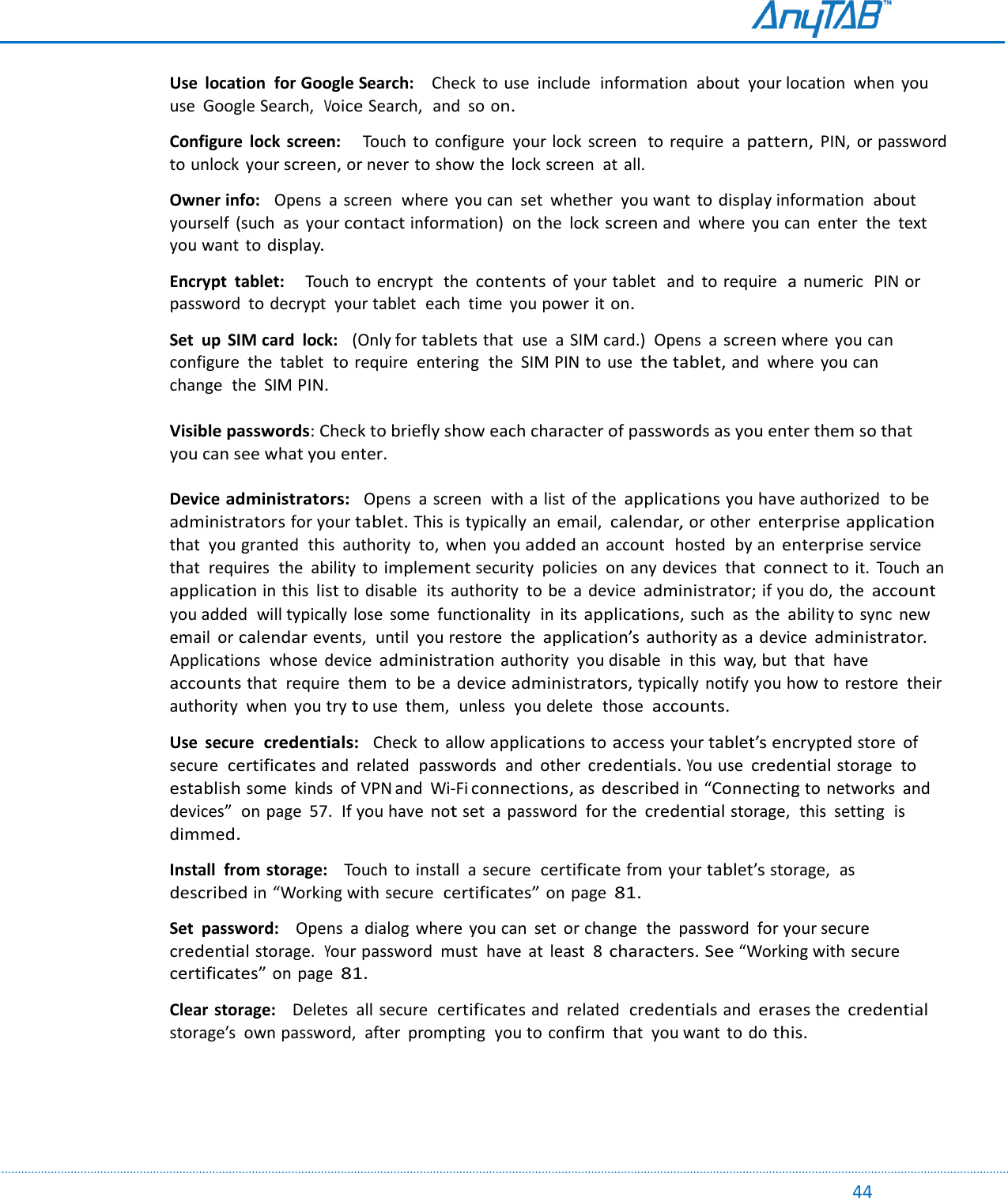                                                                                                                                                                                                                                                                                                                                             44  Use  location  for Google Search:    Check  to use  include  information  about  your location  when  you use  Google Search,  Voice Search,  and  so on.  Configure  lock  screen:    Touch  to  configure  your lock  screen  to  require  a pattern, PIN, or password to unlock  your screen, or never to show the  lock screen  at  all.   Owner info:   Opens  a screen  where  you can  set  whether  you want  to display information  about  yourself  (such  as  your contact information)  on the  lock screen and  where  you can  enter  the  text you want  to display.  Encrypt  tablet:    Touch  to encrypt  the contents of your tablet  and  to require  a numeric  PIN or password  to decrypt  your tablet  each  time  you power it on.  Set  up  SIM card  lock:   (Only for tablets that  use  a SIM card.)  Opens  a screen where  you can configure  the  tablet  to require  entering  the  SIM PIN to  use the tablet, and  where  you can change  the  SIM PIN.  Visible passwords: Check to briefly show each character of passwords as you enter them so that you can see what you enter.  Device administrators:  Opens  a screen  with a list of the applications you have authorized  to be administrators for your tablet. This is typically an  email, calendar, or other enterprise application that  you granted  this  authority  to,  when  you added an  account  hosted  by an enterprise service that  requires  the  ability  to implement security  policies  on any devices  that connect to it.  Touch an application in this list to disable  its  authority  to  be  a  device administrator; if you do,  the account you added  will typically lose  some  functionality  in its applications, such  as  the ability to sync  new email  or calendar events,  until  you restore  the application’s  authority as  a  device administrator. Applications  whose  device administration authority  you disable  in this  way, but  that  have accounts that  require  them  to be  a device administrators, typically  notify you how to restore  their authority  when  you try to use  them,  unless  you delete  those  accounts.  Use  secure  credentials:   Check  to allow applications to access your tablet’s encrypted store  of secure  certificates and  related  passwords  and  other credentials. You use credential storage  to establish some  kinds  of VPN and  Wi-Fi connections, as described in “Connecting to networks  and devices”  on page  57.  If you have not set  a password  for the credential storage,  this  setting  is dimmed.  Install  from storage:    Touch  to install  a  secure  certificate from your tablet’s storage,  as described in “Working with secure  certificates” on page 81.  Set  password:    Opens  a dialog where  you can  set  or change  the  password  for your secure  credential storage.  Your password  must  have  at  least  8 characters. See “Working with secure  certificates” on page 81.  Clear storage:    Deletes  all secure  certificates and related  credentials and erases the credential storage’s  own password,  after  prompting  you to  confirm  that  you want  to do this.   