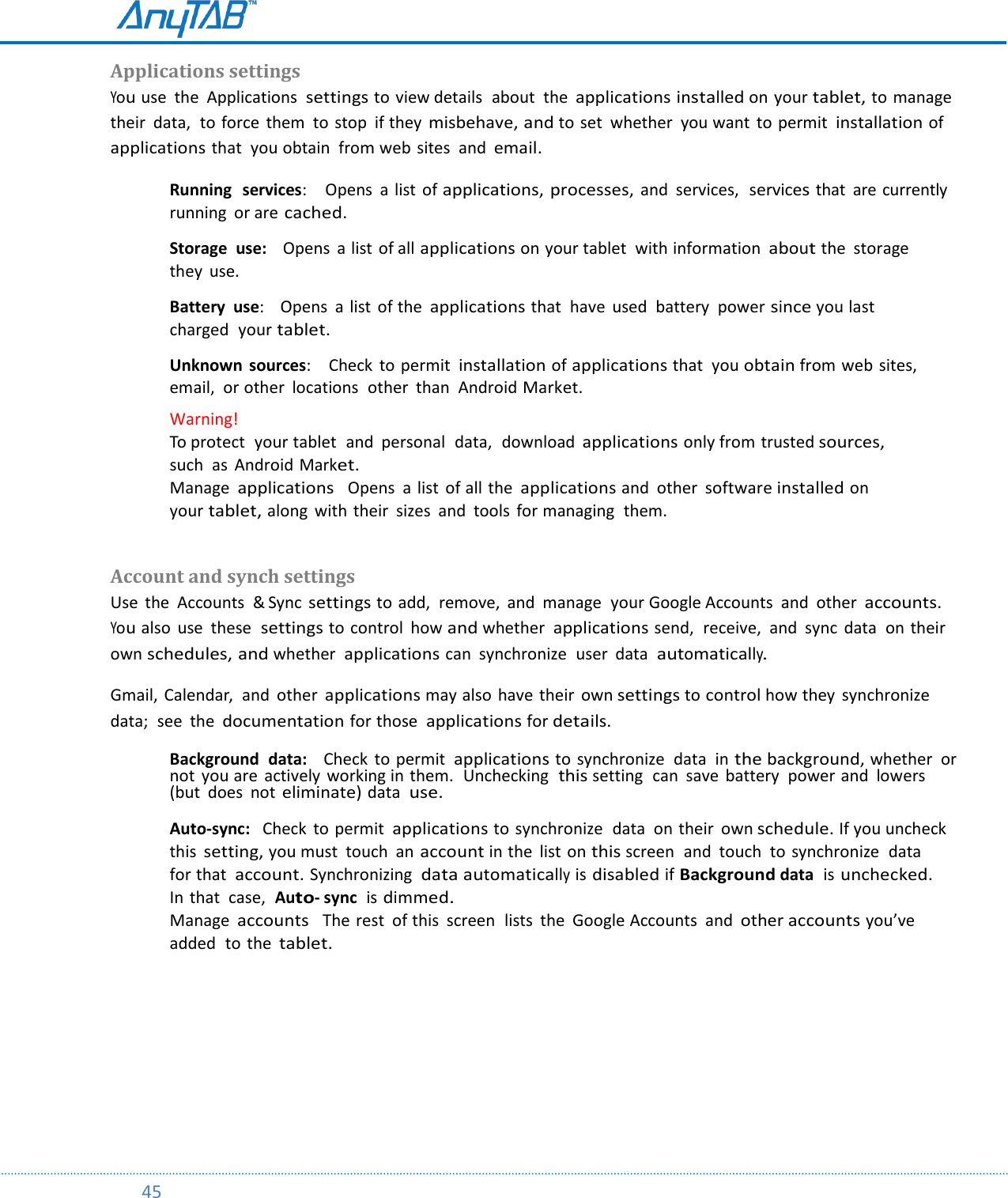         45  Applications settings  You use  the  Applications  settings to view details  about  the applications installed on your tablet, to manage  their  data,  to force  them  to stop  if they misbehave, and to set  whether  you want  to permit  installation of applications that  you obtain  from web sites  and email. Running  services:    Opens  a list  of applications, processes, and  services,  services that  are currently running  or are cached.   Storage  use:    Opens  a list  of all applications on your tablet  with information about the  storage  they  use.    Battery  use:    Opens  a list  of the applications that  have  used  battery  power since you last charged  your tablet.   Unknown  sources:    Check  to permit  installation of applications that  you obtain from web sites,  email,  or other  locations  other  than  Android Market.  Warning!    To protect  your tablet  and  personal  data,  download applications only from trusted sources,  such  as  Android Market. Manage applications  Opens  a list of all the applications and  other software installed on  your tablet, along  with their  sizes  and  tools  for managing  them.    Account and synch settings  Use  the  Accounts  &amp; Sync settings to add,  remove,  and  manage  your Google Accounts  and  other accounts. You also  use  these  settings to control  how and whether applications send,  receive,  and  sync  data  on their own schedules, and whether  applications can  synchronize  user  data  automatically. Gmail, Calendar,  and  other applications may also have their  own settings to control how they  synchronize  data;  see  the documentation for those  applications for details. Background  data:    Check  to permit  applications to synchronize  data  in the background, whether  or not  you are  actively  working in them.  Unchecking  this setting  can  save  battery  power and  lowers (but  does  not eliminate) data  use.  Auto-sync:   Check  to permit applications to synchronize  data  on their  own schedule. If you uncheck  this setting, you must  touch  an account in the  list  on this screen  and  touch  to synchronize  data  for that  account. Synchronizing  data automatically is disabled if Background data  is unchecked. In that  case,  Auto- sync  is dimmed. Manage accounts   The rest  of this  screen  lists  the  Google Accounts  and other accounts you’ve added  to the tablet.     