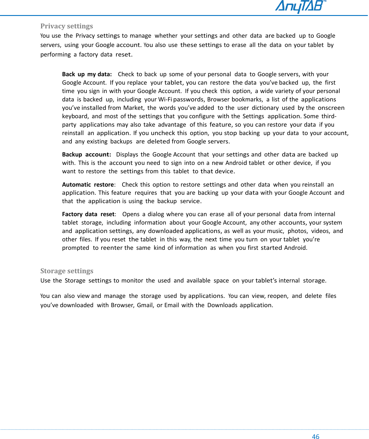                                                                                                                                                                                                                                                                                                                                             46 Privacy settings  You use  the  Privacy settings to manage  whether  your settings and  other  data  are backed  up to Google servers,  using  your Google account. You also  use these settings to erase  all the  data  on your tablet  by performing  a factory  data  reset.  Back  up  my data:    Check to back up  some  of your personal  data  to Google servers, with your Google Account.  If you replace  your tablet, you can  restore  the data  you’ve backed  up,  the  first time  you sign  in with your Google Account.  If you check  this  option,  a wide variety of your personal  data  is backed  up,  including  your Wi-Fi passwords, Browser bookmarks,  a list  of the applications you’ve installed from Market,  the  words you’ve added  to the  user  dictionary  used  by the onscreen keyboard,  and  most  of the settings that  you configure  with the  Settings  application. Some  third-party  applications may also  take  advantage  of this feature, so you can restore  your data  if you reinstall  an application. If you uncheck this  option,  you stop backing  up  your data  to your account, and  any existing backups  are deleted from Google servers.  Backup  account:  Displays  the  Google Account  that  your settings and  other data are  backed  up with.  This is the account you need  to sign  into  on a  new Android tablet  or other  device,  if you want to restore  the settings from this tablet  to that device.  Automatic  restore:    Check this  option  to restore settings and  other  data  when you reinstall  an application. This feature  requires  that  you are backing  up  your data with your Google Account  and that  the application is using  the  backup  service.  Factory  data  reset:    Opens  a dialog where  you can  erase  all of your personal  data from internal  tablet  storage,  including  information  about  your Google Account, any other accounts, your system and application settings, any downloaded applications, as well as  your music,  photos,  videos,  and other  files.  If you reset the tablet  in this  way, the  next  time  you turn  on your tablet  you’re prompted  to reenter the  same  kind of information  as  when  you first started Android.    Storage settings  Use  the  Storage settings to monitor  the  used  and  available  space  on your tablet’s internal  storage. You can  also  view and  manage  the  storage  used  by applications.  You can  view, reopen,  and  delete  files you’ve downloaded  with Browser,  Gmail, or Email  with the  Downloads application.    