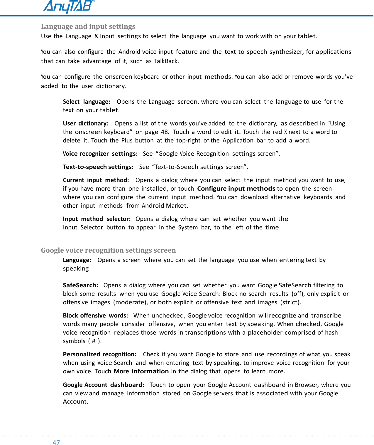         47  Language and input settings  Use  the  Language  &amp; Input settings to select  the  language  you want  to work with on your tablet. You can  also configure  the  Android voice input feature and  the text-to-speech synthesizer, for applications that can  take  advantage  of it,  such  as  TalkBack.  You can  configure  the onscreen keyboard or other  input methods. You can  also add or remove  words you’ve added  to the  user dictionary. Select  language:    Opens  the  Language screen, where you can  select  the language to use  for the text  on your tablet.  User  dictionary:    Opens  a list  of the  words you’ve added  to the  dictionary,  as described in “Using the onscreen keyboard”  on page  48.  Touch  a  word to edit it. Touch  the  red X next to a word to delete  it. Touch the  Plus  button  at  the  top-right  of the  Application  bar  to add  a word.  Voice recognizer  settings:  See  “Google Voice Recognition  settings screen”.  Text-to-speech settings:   See “Text-to-Speech settings screen”.  Current  input  method:    Opens  a dialog  where  you can  select  the  input  method you want  to use,  if you have  more  than  one installed, or touch  Configure input methods to open  the  screen  where  you can  configure  the  current  input  method. You can  download  alternative  keyboards  and other  input  methods  from Android Market.  Input  method  selector:   Opens  a  dialog  where  can  set  whether  you want the Input  Selector  button  to appear  in the  System  bar,  to the  left  of the time.  Google voice recognition settings screen  Language:    Opens  a screen  where you can  set  the  language  you use  when entering text by speaking  SafeSearch:  Opens  a dialog  where  you can  set  whether  you want  Google SafeSearch filtering  to block  some  results  when  you use  Google Voice Search: Block no  search  results  (off), only explicit  or offensive  images  (moderate), or both explicit  or offensive  text  and  images (strict).  Block offensive  words:   When unchecked, Google voice recognition  will recognize and transcribe words many  people  consider  offensive,  when  you enter  text  by speaking. When checked, Google voice recognition  replaces those  words in transcriptions with a placeholder comprised of hash  symbols  ( # ).  Personalized recognition:    Check  if you want  Google to store  and  use recordings of what  you speak when  using Voice Search  and  when entering  text by speaking, to improve  voice recognition  for your own voice.  Touch  More information in the dialog  that  opens  to learn more.  Google Account dashboard:  Touch  to open  your Google Account dashboard in Browser, where you can  view and  manage  information  stored  on Google servers that is associated with your Google Account.   