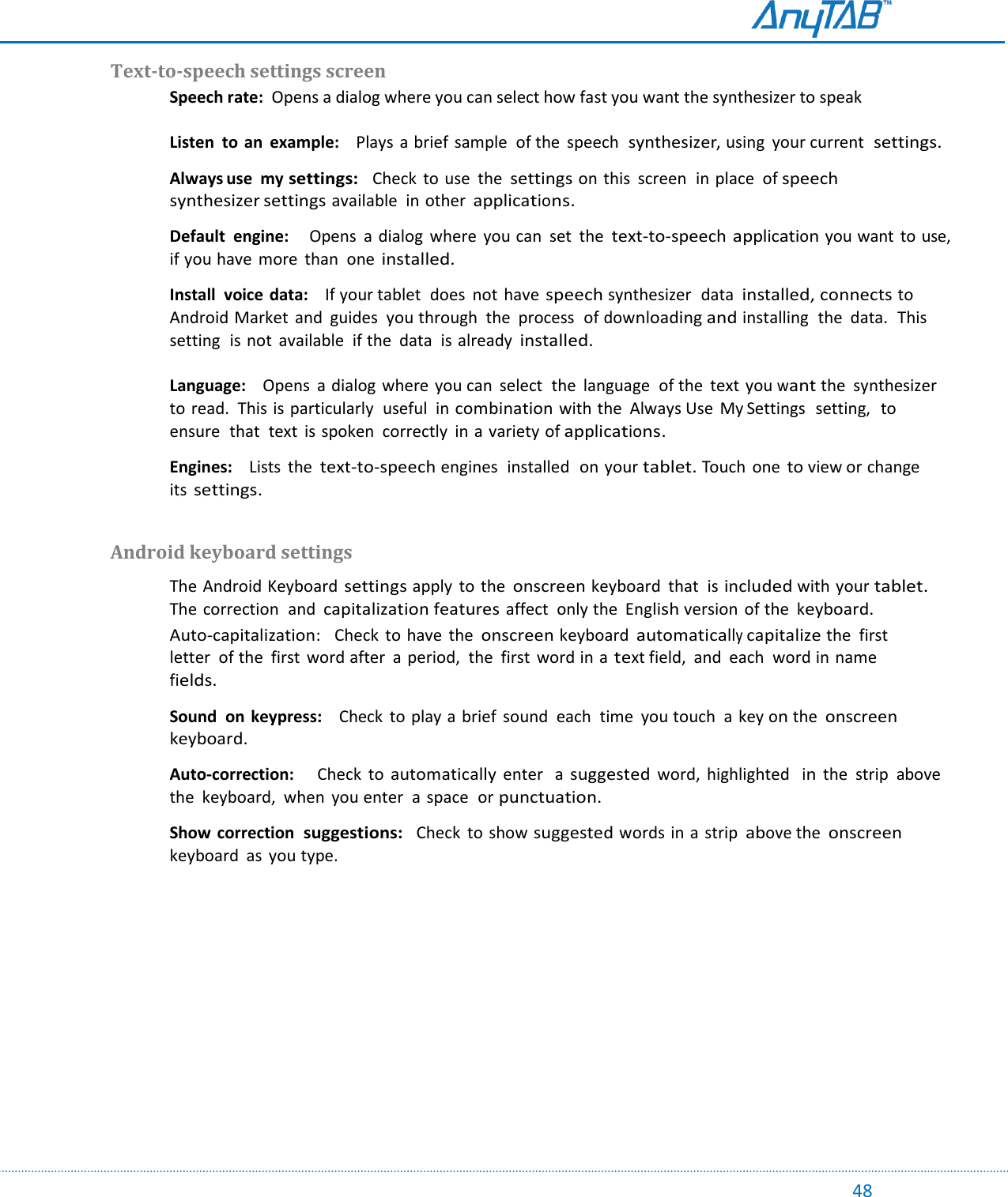                                                                                                                                                                                                                                                                                                                                             48 Text-to-speech settings screen  Speech rate:  Opens a dialog where you can select how fast you want the synthesizer to speak  Listen  to  an  example:    Plays a brief sample  of the  speech  synthesizer, using  your current  settings.  Always use  my settings:  Check to use  the settings on this  screen  in place  of speech synthesizer settings available  in other applications.  Default  engine:    Opens  a dialog where  you can  set  the text-to-speech application you want  to use,  if you have  more  than  one installed.  Install  voice data:    If your tablet  does  not  have speech synthesizer  data installed, connects to Android Market  and  guides  you through  the  process  of downloading and installing  the  data.  This setting  is not  available  if the  data  is already installed.  Language:    Opens  a dialog  where  you can  select  the  language  of the  text you want the  synthesizer  to read.  This is particularly  useful  in combination with the  Always Use  My Settings  setting,  to ensure  that  text  is spoken  correctly in a variety of applications.  Engines:    Lists  the text-to-speech engines  installed  on your tablet. Touch  one to view or change  its settings.  Android keyboard settings  The Android Keyboard settings apply  to  the onscreen keyboard  that  is included with your tablet. The correction  and capitalization features affect  only the  English version  of the keyboard. Auto-capitalization:   Check  to have  the onscreen keyboard automatically capitalize the  first letter  of the  first  word after  a period,  the first word in a text field,  and  each  word in name  fields.  Sound  on  keypress:    Check  to play a brief  sound  each  time  you touch  a key on the onscreen keyboard.  Auto-correction:      Check to automatically enter  a suggested word,  highlighted  in the  strip  above the  keyboard,  when  you enter  a  space  or punctuation.   Show correction  suggestions:   Check  to show suggested words in a strip above the onscreen keyboard  as  you type.      