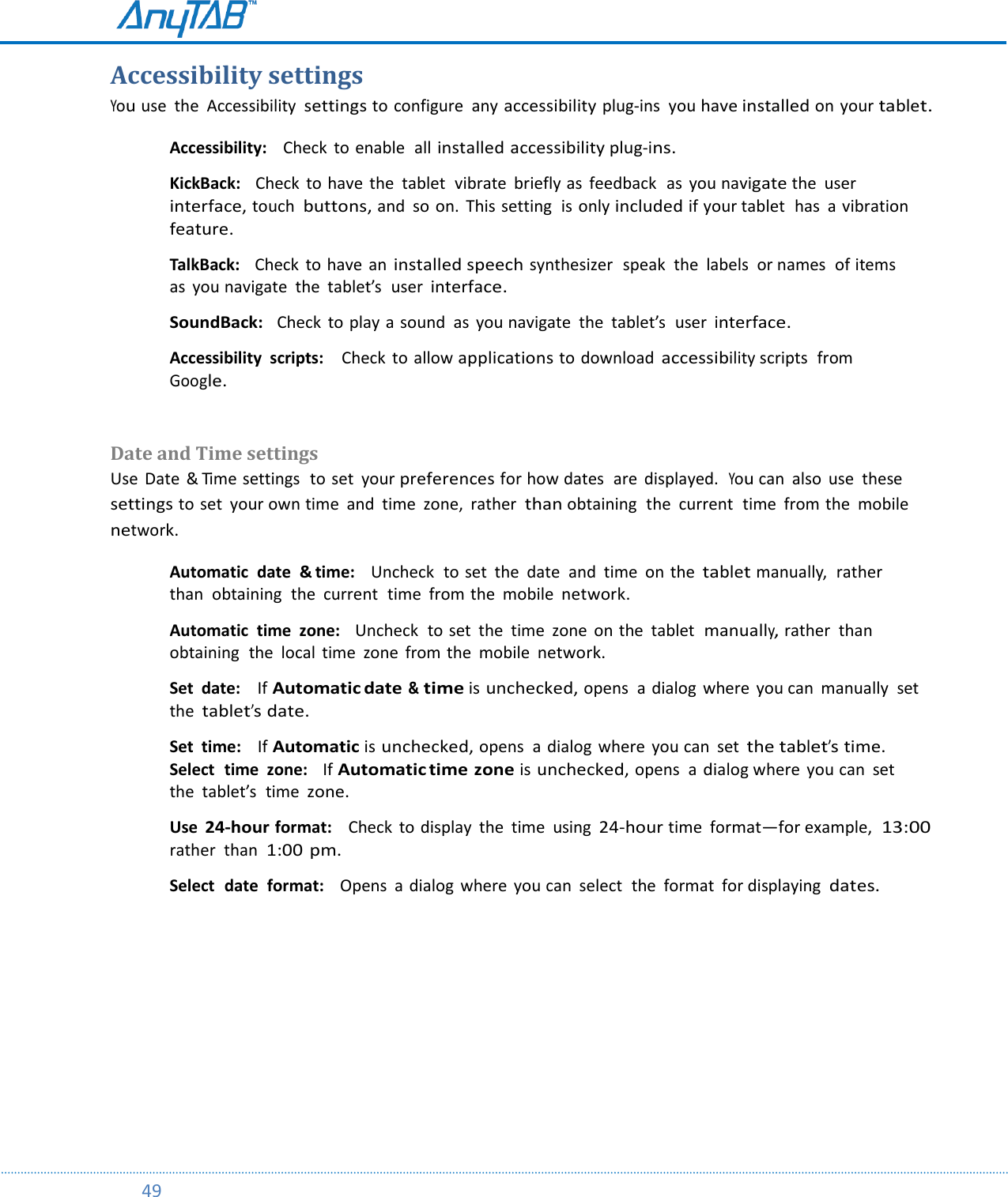         49  Accessibility settings    You use  the  Accessibility settings to configure  any accessibility plug-ins  you have installed on your tablet. Accessibility:    Check  to enable  all installed accessibility plug-ins.  KickBack:    Check  to have  the  tablet  vibrate  briefly as  feedback  as  you navigate the  user interface, touch  buttons, and  so  on.  This setting  is only included if your tablet  has  a  vibration feature.  TalkBack:    Check  to have  an installed speech synthesizer  speak  the  labels  or names  of items as  you navigate  the  tablet’s  user interface.  SoundBack:  Check to play a sound  as  you navigate  the  tablet’s  user interface.  Accessibility  scripts:    Check to allow applications to download accessibility scripts  from Google.   Date and Time settings  Use  Date  &amp; Time settings  to set  your preferences for how dates  are  displayed.  You can  also  use  these  settings to set  your own time  and  time  zone,  rather  than obtaining  the  current  time  from the  mobile network. Automatic  date  &amp; time:    Uncheck  to set  the  date  and  time  on the tablet manually,  rather  than  obtaining  the  current  time  from the  mobile network.  Automatic  time  zone:    Uncheck  to set  the  time  zone  on the  tablet  manually, rather  than  obtaining  the  local  time  zone  from the  mobile network.  Set  date:    If Automatic date &amp; time is unchecked, opens  a  dialog  where  you can  manually  set the tablet’s date.  Set  time:   If Automatic is unchecked, opens  a  dialog  where  you can  set the tablet’s time. Select  time  zone:   If Automatic time zone is unchecked, opens  a dialog where  you can  set the  tablet’s  time zone.  Use 24-hour format:    Check  to display  the  time  using 24-hour time format—for example,  13:00 rather  than  1:00 pm.  Select  date  format:    Opens  a dialog  where  you can  select  the  format  for displaying dates.    