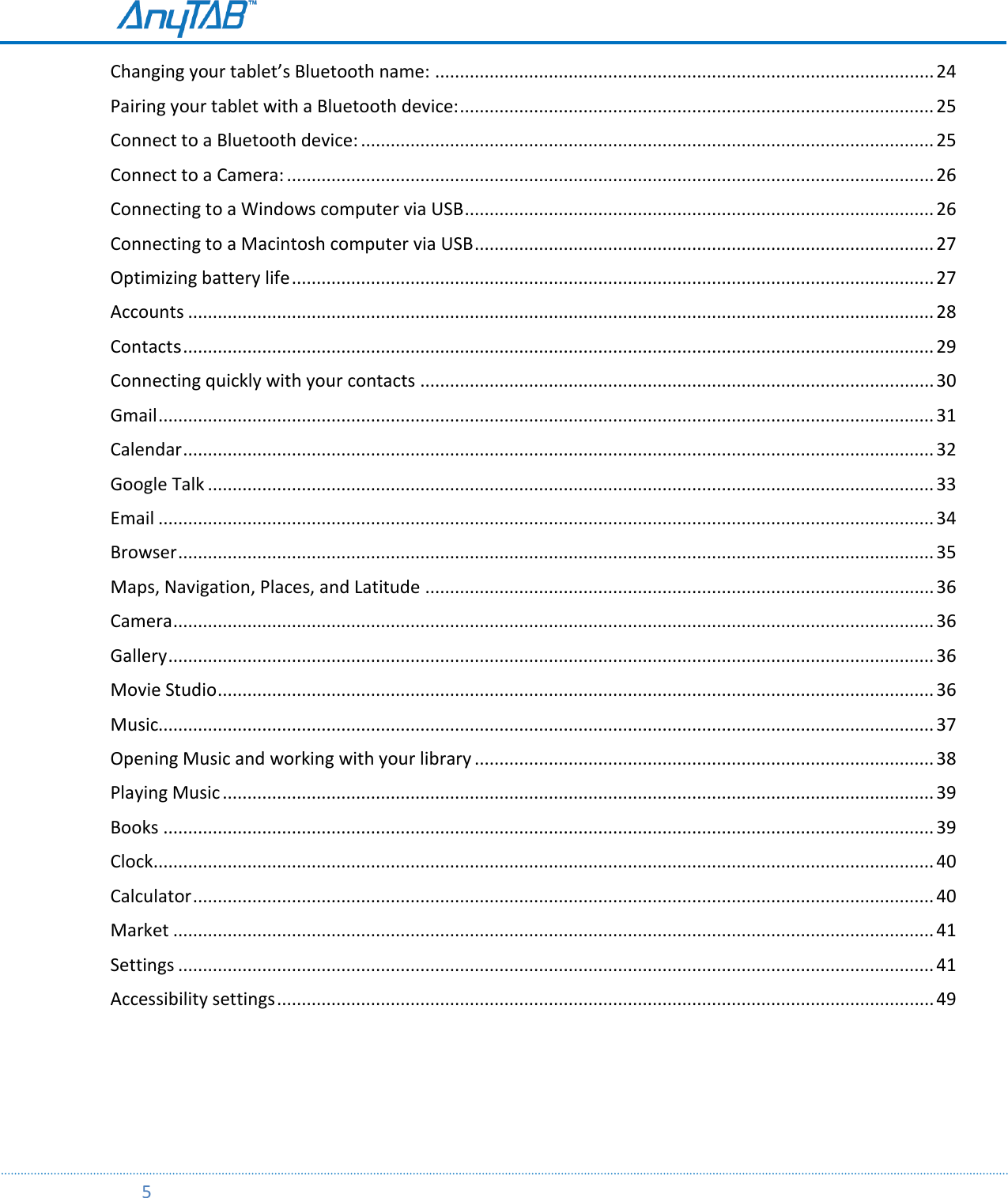         5  Changing your tablet’s Bluetooth name: ..................................................................................................... 24 Pairing your tablet with a Bluetooth device: ................................................................................................ 25 Connect to a Bluetooth device: .................................................................................................................... 25 Connect to a Camera: ................................................................................................................................... 26 Connecting to a Windows computer via USB ............................................................................................... 26 Connecting to a Macintosh computer via USB ............................................................................................. 27 Optimizing battery life .................................................................................................................................. 27 Accounts ....................................................................................................................................................... 28 Contacts ........................................................................................................................................................ 29 Connecting quickly with your contacts ........................................................................................................ 30 Gmail ............................................................................................................................................................. 31 Calendar ........................................................................................................................................................ 32 Google Talk ................................................................................................................................................... 33 Email ............................................................................................................................................................. 34 Browser ......................................................................................................................................................... 35 Maps, Navigation, Places, and Latitude ....................................................................................................... 36 Camera .......................................................................................................................................................... 36 Gallery ........................................................................................................................................................... 36 Movie Studio ................................................................................................................................................. 36 Music............................................................................................................................................................. 37 Opening Music and working with your library ............................................................................................. 38 Playing Music ................................................................................................................................................ 39 Books ............................................................................................................................................................ 39 Clock.............................................................................................................................................................. 40 Calculator ...................................................................................................................................................... 40 Market .......................................................................................................................................................... 41 Settings ......................................................................................................................................................... 41 Accessibility settings ..................................................................................................................................... 49     