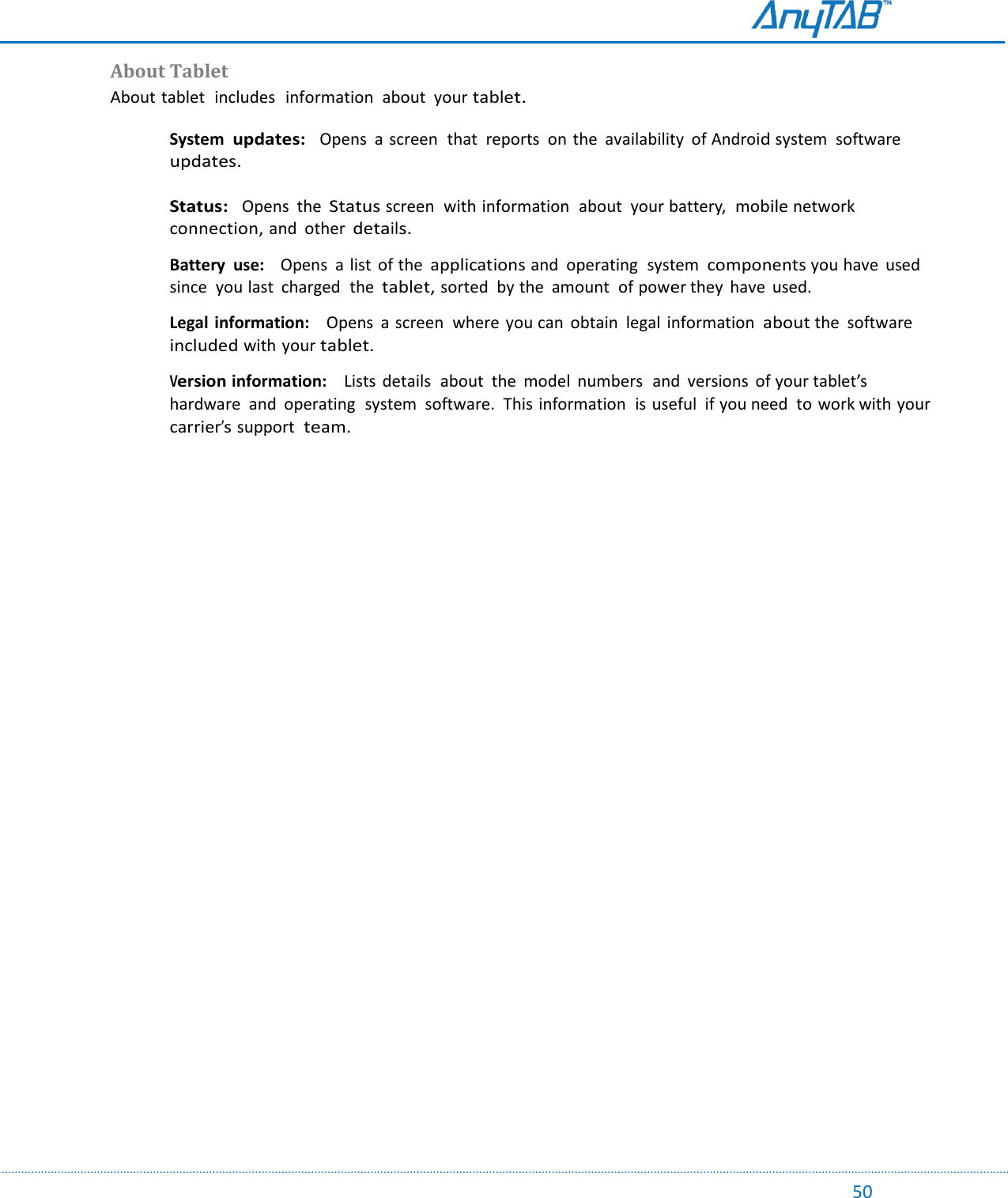                                                                                                                                                                                                                                                                                                                                             50 About Tablet About tablet  includes   information  about  your tablet. System  updates:  Opens  a  screen  that  reports  on  the  availability of Android system  software updates.  Status:  Opens  the Status screen  with information  about  your battery,  mobile network connection, and  other details.  Battery  use:    Opens  a list  of the applications and  operating  system  components you have  used  since  you last  charged  the tablet, sorted  by the  amount  of power they  have  used.    Legal information:    Opens  a screen  where  you can  obtain  legal information  about the  software included with your tablet.  Version information:    Lists  details  about  the  model  numbers  and  versions  of your tablet’s  hardware  and  operating  system  software.  This information  is useful  if you need  to work with your carrier’s support  team.      