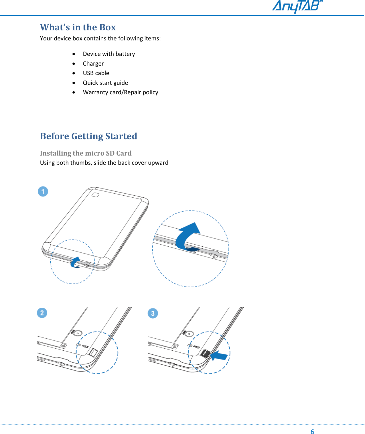                                                                                                                                                                                                                                                                                                                                             6 What’s in the Box Your device box contains the following items:  Device with battery  Charger  USB cable  Quick start guide  Warranty card/Repair policy   Before Getting Started Installing the micro SD Card Using both thumbs, slide the back cover upward                                                                                     